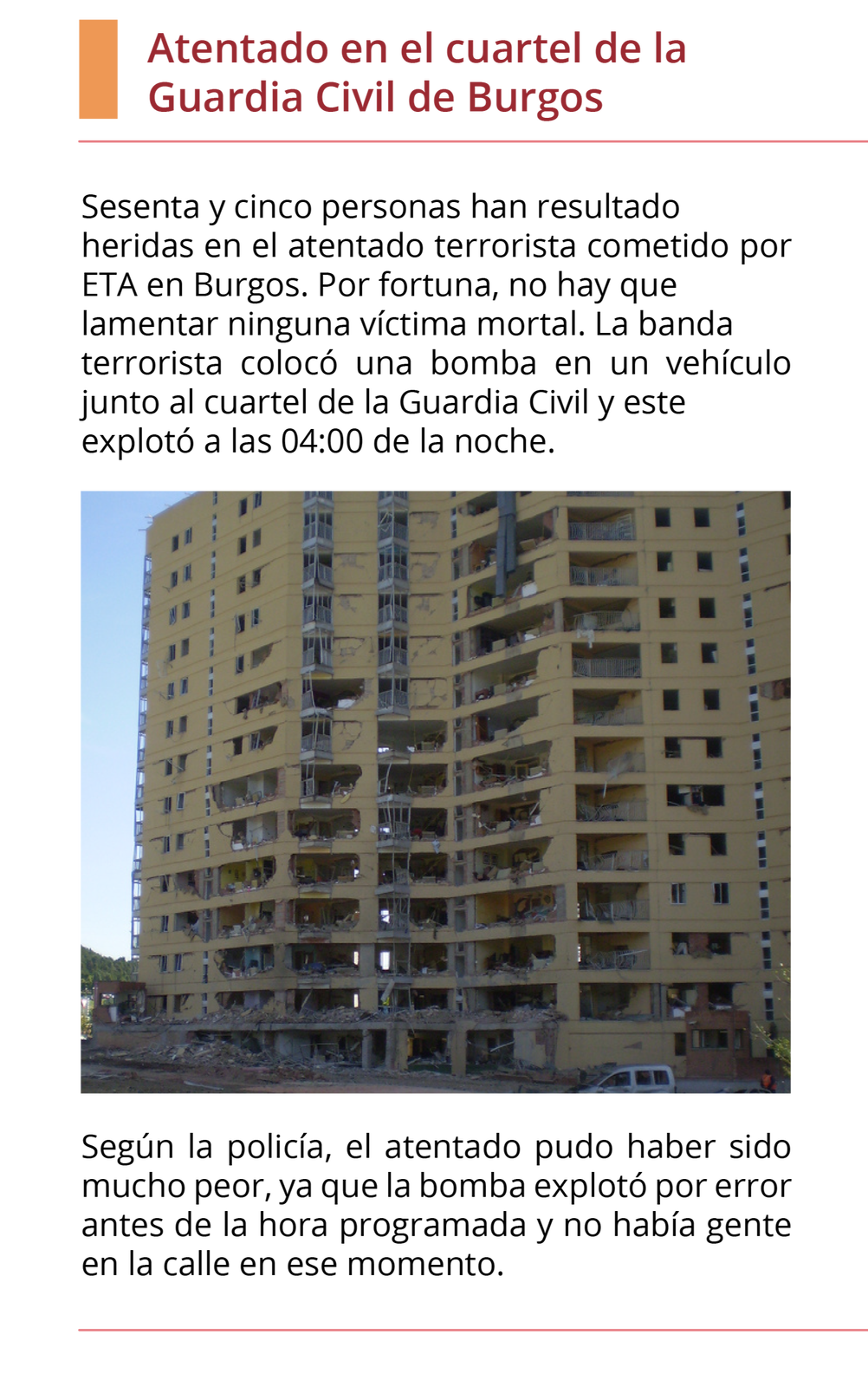 Grafika wyglądająca jak wycinek z gazety. Tytuł tekstu: Atentado en el cuartel de la Guardia Civil de Burgo.Pierwszy akapit: Sesenta y cinco personas han resultado heridas en el atentado terrorista cometido por ETA en Burgos. Por fortuna, no hay que lamentar ninguna víctima mortal. La banda terrorista colocó una bomba en un vehículo junto al cuartel de la Guardia Civil y este explotó a las 04:00 de la noche.  Poniżej znajduje się zdjęcie kilkunastopiętrowego budynku, którego niższe piętra zniszczone są od wybuchu bomby.  Drugi akapit: Según la policía, el atentado pudo haber sido mucho peor, ya que la bomba explotó por error antes de la hora programada y no había gente en la calle en ese momento. 