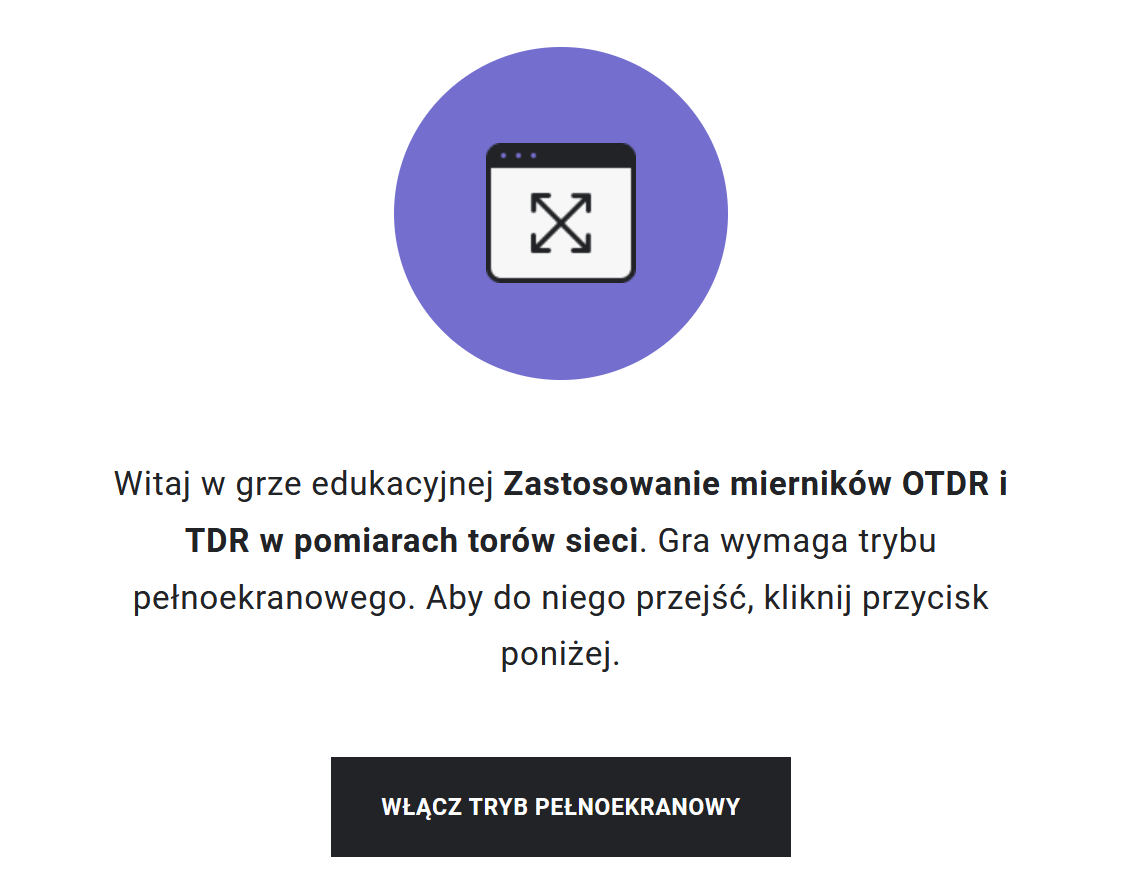 Grafika przedstawia przykładowy widok gry edukacyjnej. Na środku znajduje się fioletowe kółko, w którym jest symbol ekranu. W środku ekranu umieszczone są skrzyżowane strzałki, które sygnalizują, że aby rozpocząć grę, należy przejść do trybu pełnoekranowego. Taka też wskazówka znajduje się pod fioletowym kółkiem wraz z tytułem gry: Zastosowanie mierników OTDR i TDR w pomiarach torów sieci. Poniżej znajduje się prostokąt z napisem "Włącz tryb pełnoekranowy", po którego kliknięciu uczeń rozpoczyna grę na pełnym ekranie.