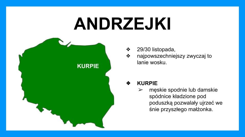 Slajd przedstawia czarne napisy oraz grafikę na białym tle z błękitną ramą na brzegach. Na górze znajduje się napis: "Andrzejki". Poniżej, z lewej strony, znajduje się zielona mapa Polski, na której znajduje się, z prawej strony, w centralnej części, biały napis: Kurpie. Z prawej strony znajdują się czarne napisy: 29/30 listopada, najpowszechniejszy zwyczaj to lanie wosku. Kurpie - męskie spodnie lub damskie spódnice kładzione pod poduszką pozwalały ujrzeć we śnie przyszłego małżonka.