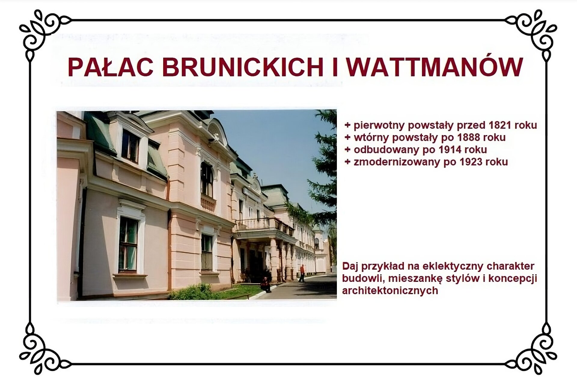 Biały slajd. U góry nagłówek: „Pałac Brunickich i Wattmanów”. Poniżej, z lewej strony slajdu, zdjęcie przedstawiające południową część pałacu z portykiem nad wejściem. Pałac jest dwukondygnacyjny i posiada dach mansardowy z facjatkami. W centrum ułożonej bocznie fasady wejściowej nad portykiem zlokalizowany jest taras balkonowy obramowany metalową balustradą, przytwierdzoną do narożnych kamiennych cokołów. Przed pałacem rozciąga się trawnik. Po prawej stronie slajdu tekst: „Pierwotny powstały przed 1821 rokiem, wtórny powstały po 1888 roku, odbudowany po 1914 roku, zmodernizowany po 1923 roku”. Niżej tekst: „Daj przykład na eklektyczny charakter budowli, mieszankę stylów i koncepcji architektonicznych”.