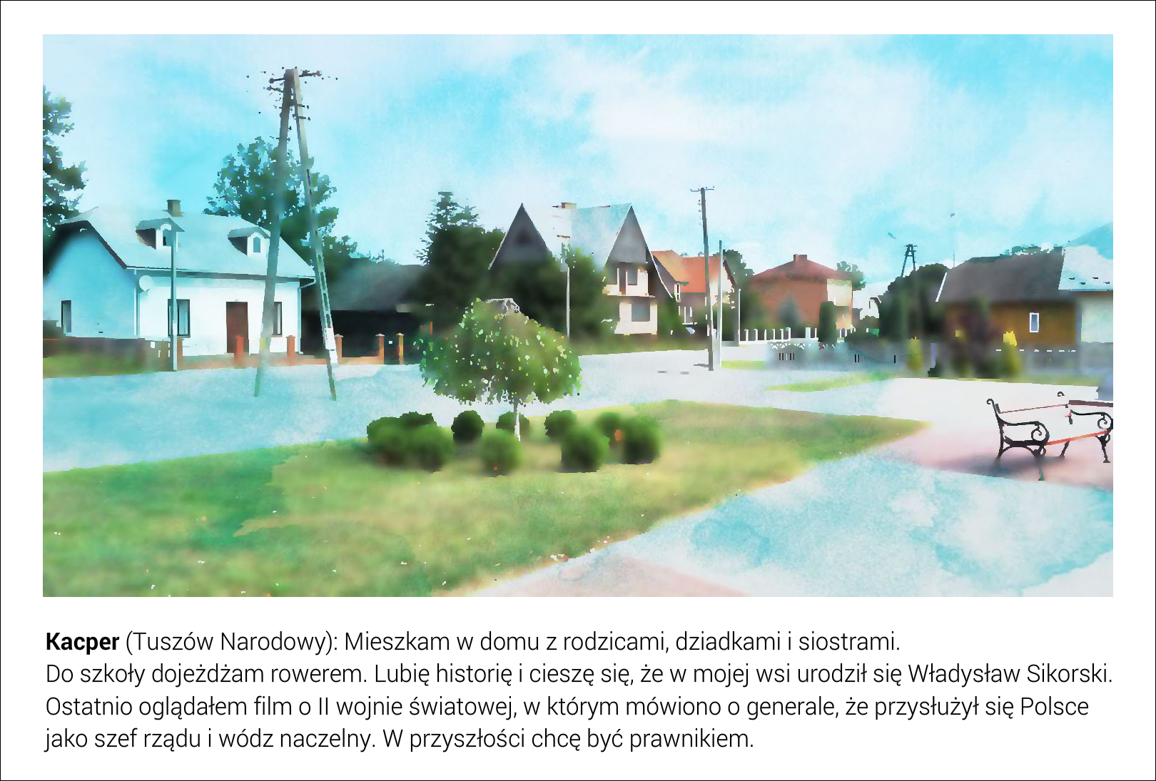 Slajd przedstawia ilustrację: wydzielony przy głównej arterii wsi plac z ławeczkami. Miejsce otaczają jednorodzinne domy. Pod fotografią jest tekst: Kacper (Tuszów Narodowy): Mieszkam w domu z rodzicami, dziadkami i siostrami. Do szkoły dojeżdżam rowerem. Lubię historię i cieszę się, że w mojej wsi urodził się Władysław Sikorski. Ostatnio oglądałem film o II wojnie światowej, w którym mówiono o generale, że przysłużył się Polsce jako szef rządu i wódz naczelny. W przyszłości chcę być prawnikiem. 
