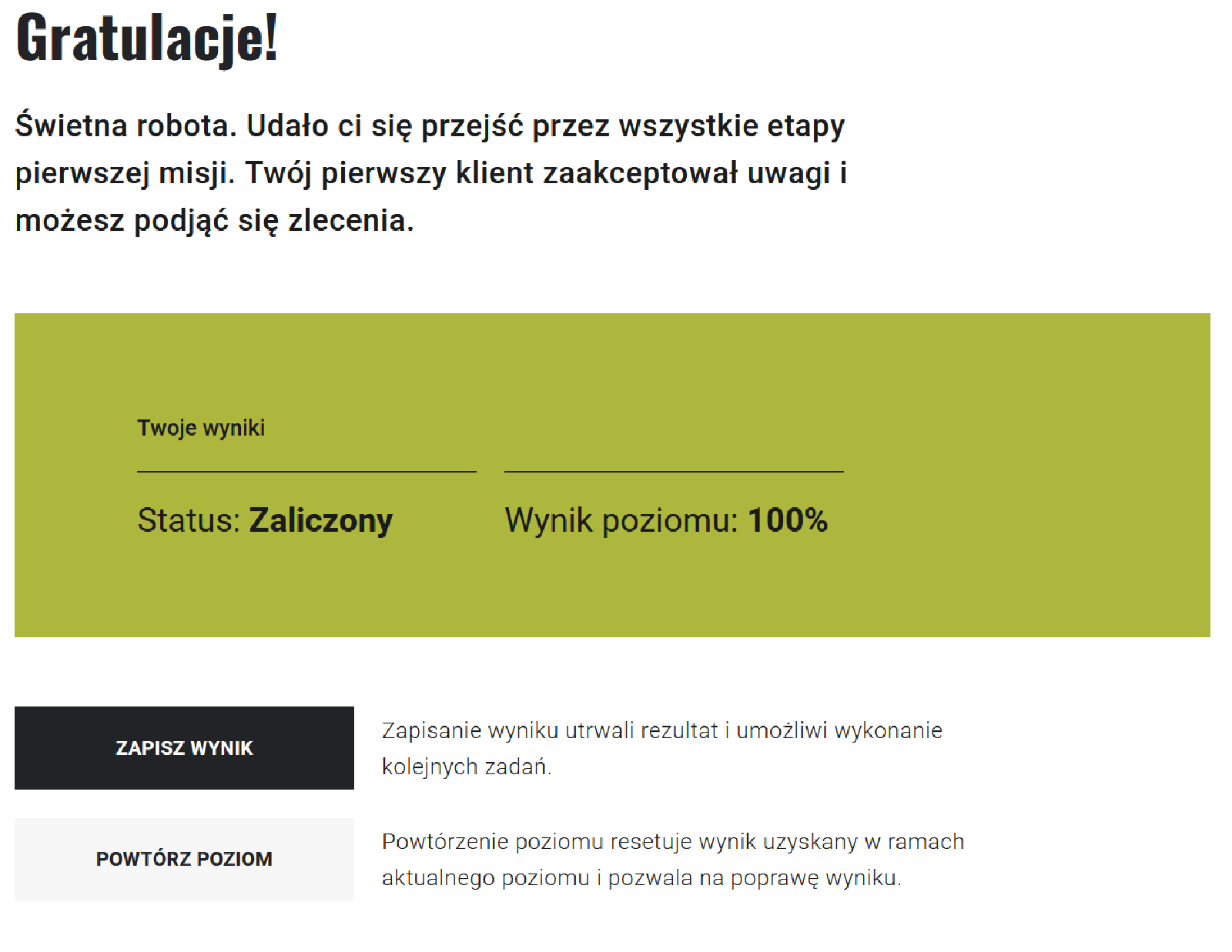 
Grafika przedstawia planszę z napisem: Gratulacje! Poniżej tekst: Świetna robota. Udało ci się przejść wszystkie etapy pierwszej misji. Twój pierwszy klient zaakceptował uwagi i możesz podjąć się zlecenia. Poniżej ramka z napisem: Twoje wyniki, Statusem wyniku oraz wynikiem poziomu. Niżej dwa przyciski: ciemnografitowy z napisem: Zapisz wynik oraz objaśnieniem obok, co wiąże się z wybraniem tej opcji oraz jasnoszary z napisem: powtórz poziom oraz objaśnieniem obok, co wiąże się z wybraniem tej opcji.