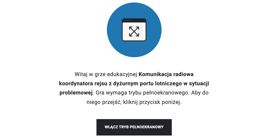 Zrzut ekranu przedstawia ekran startowy gry wcielanie się w role. Widoczne jest niebieskie koło z symbolem okna komputera z czterema strzałkami wskazującymi na rogi okna. Poniżej jest napis. Witaj w grze edukacyjnej Komunikacja radiowa koordynatora rejsu z dyżurnym portu lotniczego w sytuacji awaryjnej. Gra wymaga trybu pełnoekranowego. Aby do niego przejść, kliknij przycisk poniżej. Pod napisem szeroki prostokątny przycisk z białym napisem na czarnym tle. Włącz tryb pełnoekranowy.