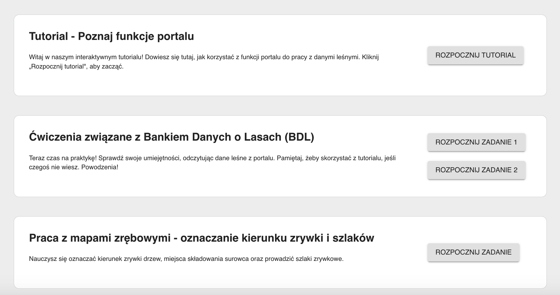 Ilustracja z widokiem na początkowy układ planszy. Składa się z trzech białych prostokątów na szarym tle. Na pierwszym z nich znajduje się napis Tutorial - poznaj funkcje portalu oraz opis tego punktu. Po prawej stronie znajduje się szary przycisk Rozpocznij tutorial. Na drugim prostokącie znajduje się napis Ćwiczenia związane z bankiem danych o lasach (BDL) oraz opis tego punktu. Po prawej stronie znajdują się szare przyciski Rozpocznij zadanie 1 oraz Rozpocznij zadanie 2. Na trzecim prostokącie znajduje się napis Praca z mapami zrębowymi - oznaczanie kierunku zrywki i szklaków oraz opis tego punktu. Po prawej stronie znajduje się szary przycisk z napisem Rozpocznij zadanie.