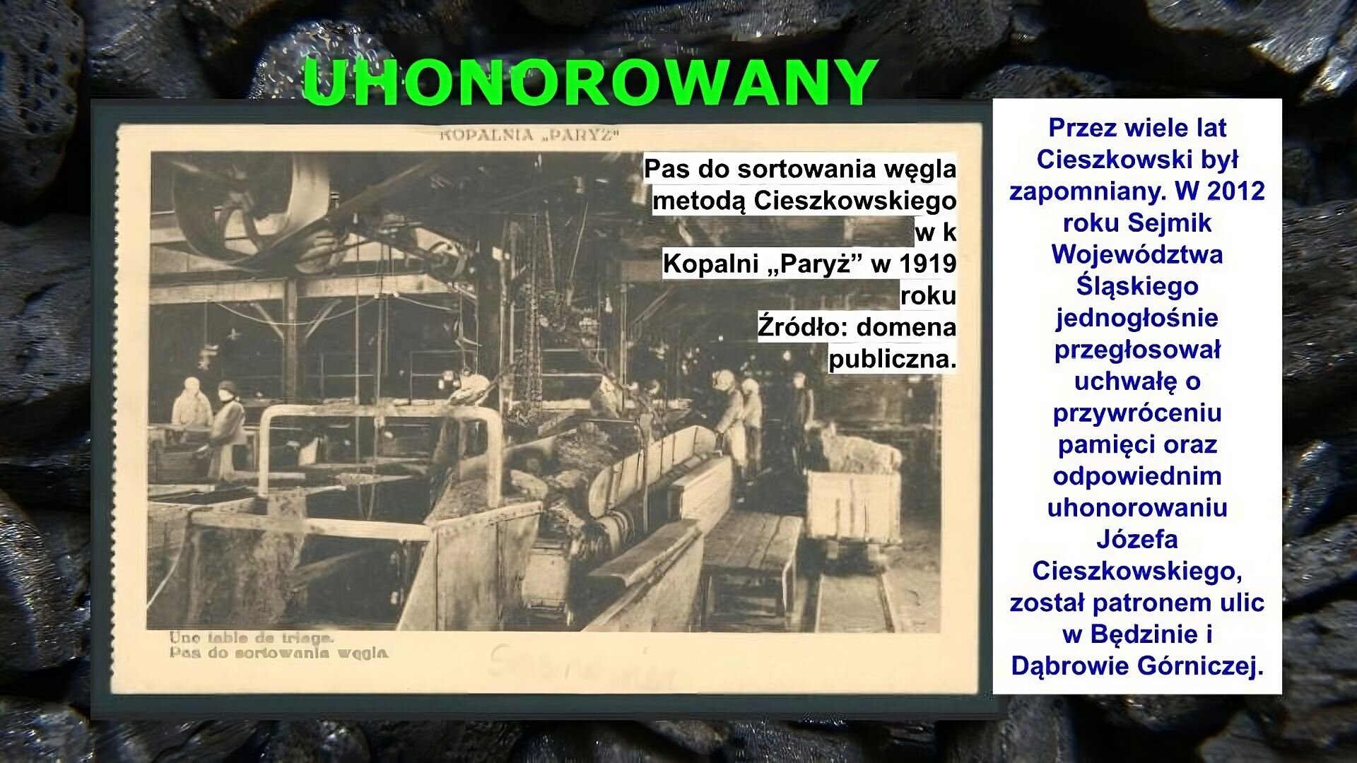 Slajd zawiera napis tytułowy, umieszczony po środku: Uhonorowany. Poniżej znajduje się zdjęcie, które przedstawia halę produkcyjną. Widać na niej maszyny, rury, stoły, wózki i ludzi. Napis na zdjęciu: Pas do sortowania węgla metodą Cieszkowskiego w kopalni „Paryż” w 1919 roku. Źródło: domena publiczna. Po prawej stronie slajdu znajduje się napis: Przez wiele lat Cieszkowski był zapomniany. W 2012 roku Sejmik Województwa Śląskiego jednogłośnie przegłosował uchwałę o przywróceniu pamięci oraz odpowiednim uhonorowaniu Józefa Cieszkowskiego, został patronem ulic w Będzinie i Dąbrowie Górniczej.