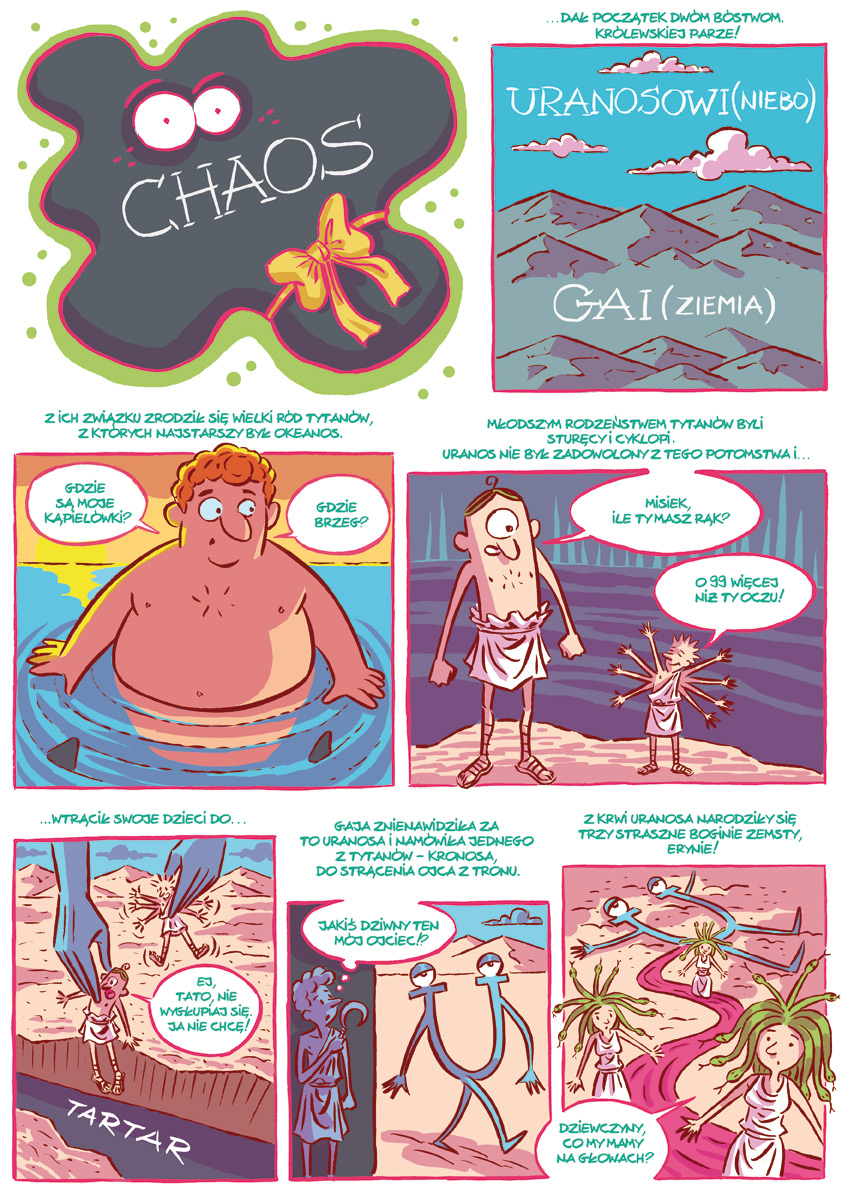 „Narodziny świata" – komiks.  Pierwsza strona komiksu. Pierwszy obrazek:  czarna chmura z napisem: Chaos. Ma oczy i jest przewiązana wstążką.   Drugi obrazek: NAPIS: ...Dał początek dwóm bóstwom, królewskiej parze!  Obrazek przedstawia nagie szczyty górskie, nad nimi niebieskie niebo z różowymi chmurkami. NAPIS NA NIEBIE: Uranosowi (niebo). NAPIS NA LĄDZIE: Gai (ziemia). Trzeci obrazek: NAPIS: Z ich związku zrodził się wielki ród tytanów, z których najstarszy był Okeanos.  Na obrazu widać potężnie zbudowanego mężczyznę stojącego w wodzie, z której wyłaniają się płetwy krążących wokół niego rekinów. Dymek 1: Gdzie są moje kąpielówki? Dymek 2: Gdzie brzeg?  Czwarty obrazek: NAPIS: Młodszym rodzeństwem tytanów byli sturęcy i cyklopi. Uranos nie był zadowolony z tego potomstwa i...  Na obrazku widać ogromną postać z jednym okiem i malutką postać z czterema parami rąk. Postacie rozmawiają. Dymek nad cyklopem: Misiek, ile ty masz rąk? Dymek nad sturękim:  O 99 więcej niż ty oczu. Piąty obrazek: NAPIS: ...Wtrącił swoje dzieci do...  Na obrazku widać ogromne dłonie wrzucające cyklopa i sturękiego do Tartaru - otchłani w dolinie, między dwoma skałami. Dymek nad cyklopem: Ej, tato, nie wygłupiaj się, ja nie chcę. Szósty obrazek: NAPIS: Gaja znienawidziła za to Uranosa i namówiła jednego z tytanów – Kronosa, do strącenia ojca z tronu.  Widać chłopca, który myśli: Jakiś dziwny ten mój ojciec. Druga postać to literka U z rękami, nogami i oczami.  Siódmy obrazek: NAPIS: Z krwi Uranosa narodziły się trzy straszne boginie zemsty, Erynie. Na obrazku widać wijącą się rzekę koloru różowego wypływającą z leżącej postaci w kształcie litery U. Na ścieżce trzy postacie kobiece ubrane w białe szaty, a na głowie zamiast włosów mające węże. Dymek nad jedna z kobiet: Dziewczyny, co my mamy na głowach?