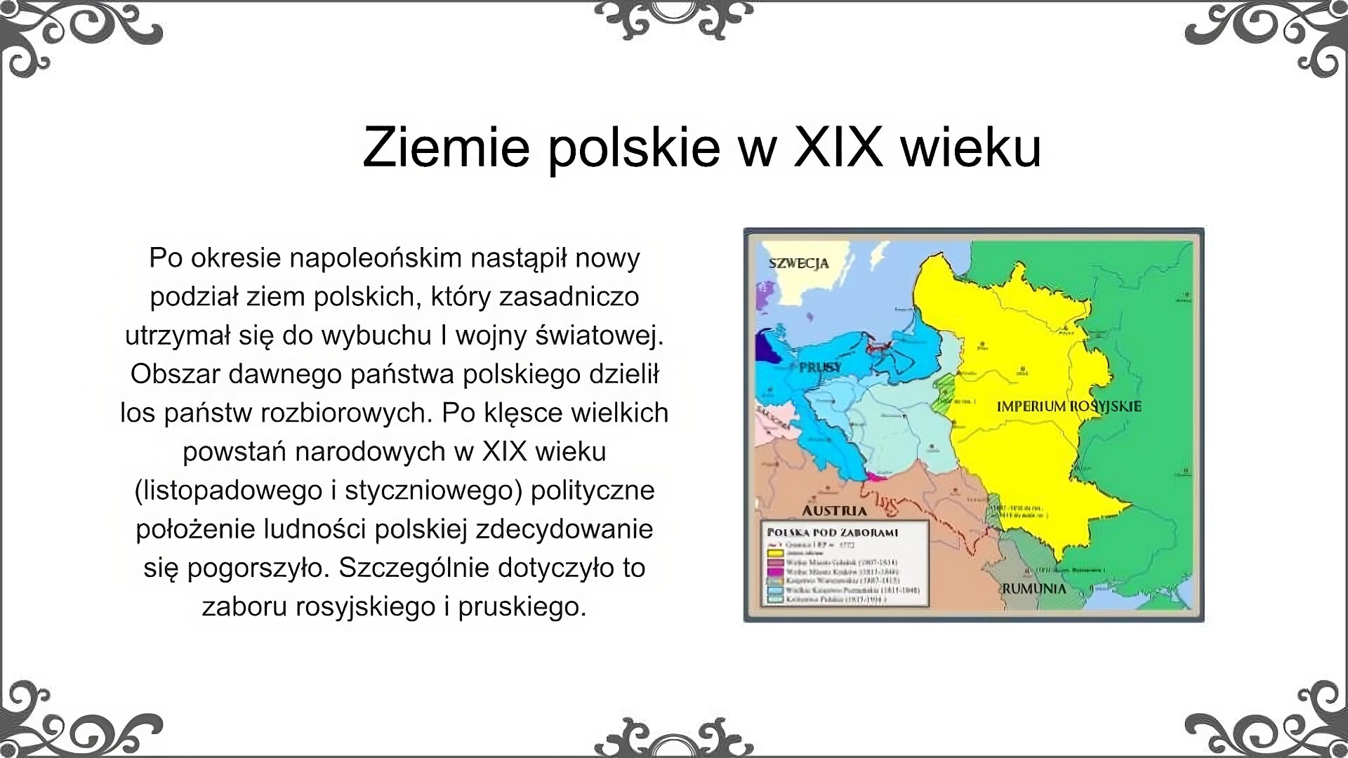 Slajd jest zatytułowany: Ziemie polskie w XIX wieku. Po lewej stronie slajdu znajduje się napis, a po prawej ilustracja. Na ilustracji znajduje się mapa ziem polskich w XIX wieku. Mapa przedstawia podział ziem polskich, który został dokonany na Kongresie Wiedeńskim w 1815. Na mapie zaznaczono trzy państwa zaborcze - Rosję, Prusy i Austrię. Na północy narysowane zostało Morze Bałtyckie. Na mapie widać obszar dawnego Księstwa Warszawskiego oraz linie jego podziału. Większa część terenu, na obu brzegach Wisły, została przyłączona do Rosji pod nazwą Królestwo Polskie. Najważniejsze miasta Królestwa to poza Warszawą Lublin, Zamość, Łomża, Augustów, Płock, Kalisz, Częstochowa, Radom, Sandomierz. Oddzielnie utworzono Wielkie Księstwo Poznańskie. Zostało ono przyłączone do Prus. Jego najważniejsze miasta to Poznań, Bydgoszcz i Gniezno. Ponadto na mapie zaznaczono obszar Wolnego Miasta Krakowa, czyli maleńkiego państwa obejmującego obszar Krakowa i najbliższej okolicy. Napis: Po okresie napoleońskim nastąpił nowy podział ziem polskich, który zasadniczo utrzymał się do wybuchu I wojny światowej. Obszar dawnego państwa polskiego dzielił los państw rozbiorowych. Po klęsce wielkich powstań narodowych w XIX wieku (listopadowego i styczniowego) polityczne położenie ludności polskiej zdecydowanie się pogorszyło. Szczególnie dotyczyło to zaboru rosyjskiego i pruskiego.