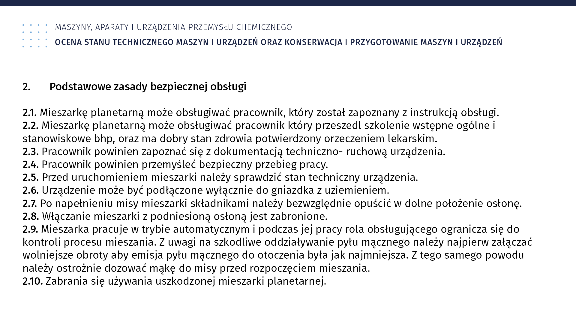 Ilustracja przedstawia instrukcję BHP. Maszyny, aparaty i urządzenia przemysłu chemicznego. Ocena stanu technicznego maszyn i urządzeń oraz konserwacja i przygotowanie maszyn i urządzeń. 2. Podstawowe zasady bezpiecznej obsługi. 2.1. Mieszarkę planetarną może obsługiwać pracownik, który został zapoznany z instrukcją obsługi. 2.2. Mieszarkę planetarną może obsługiwać pracownik, który przeszedł szkolenie wstępne ogólne i stanowiskowe BHP oraz ma dobry stan zdrowia potwierdzony orzeczeniem lekarskim. 2.3. Pracownik powinien zapoznać się z dokumentacją techniczno‑ruchową urządzenia. 2.4. Pracownik powinien przemyśleć bezpieczny przebieg pracy. 2.5. Przed uruchomieniem mieszarki należy sprawdzić stan techniczny urządzenia. 2.6. Urządzenie może być podłączone wyłącznie do gniazdka z uziemieniem. 2.7. Po napełnieniu misy mieszarki składnikami należy bezwzględnie opuścić w dolne położenia osłonę. 2.8. Włączenie mieszarki z podniesioną osłoną jest zabronione. 2.9. Mieszarka pracuje w trybie automatycznym i podczas jej pracy rola obsługującego ogranicza się do kontroli procesu mieszania. Z uwagi na szkodliwe oddziaływanie pyłu mącznego należy najpierw załączać wolniejsze obroty, aby emisja pyłu mącznego do otoczenia była jak najmniejsza. Z tego samego powodu należy ostrożnie dozować mąkę do misy przed rozpoczęciem mieszania. 2.10. Zabrania się używania uszkodzonej mieszarki planetarnej.