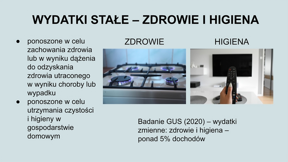 U góry slajdu napis: Wydatki stałe - zdrowie i higiena. Po lewej stronie tekst: Ponoszone w celu zachowania zdrowia lub w wyniku dążenia do odzyskania zdrowia utraconego w wyniku choroby lub wypadku; ponoszone w celu utrzymania czystości i higieny w gospodarstwie domowym. Po prawej stronie dwa zdjęcia. pierwsze przedstawia górną część kuchenki gazowej z zapalonymi czterema palnikami. Drugie przedstawia dłoń trzymająca pilota, w tle telewizor zawieszony na ścianie. Pod zdjęciami tekst: Badanie GUS (2020) - wydatki zmienne: zdrowie i higiena - ponad 5% dochodów.