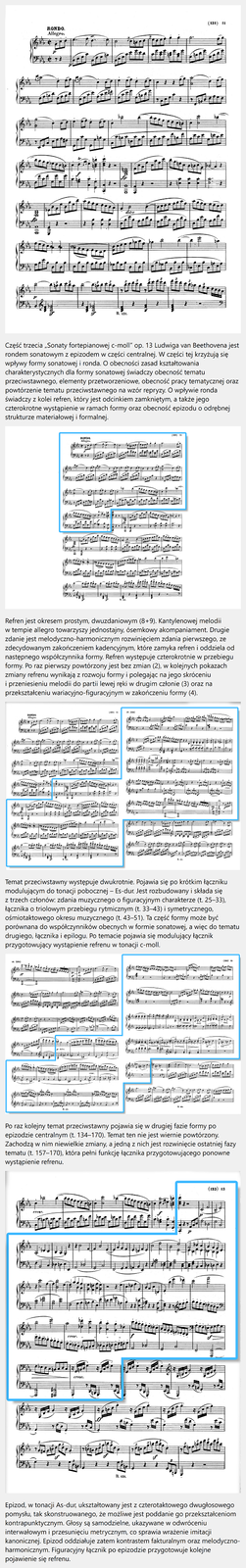 Film edukacyjny pt. „Sonata fortepianowa c‑moll”. Część trzecia „Sonaty fortepianowej c‑moll” op. 13 Ludwiga van Beethovena jest rondem sonatowym z epizodem w części centralnej. W części tej krzyżują się wpływy formy sonatowej i ronda. O obecności zasad kształtowania charakterystycznych dla formy sonatowej świadczy obecność tematu przeciwstawnego, elementy przetworzeniowe, obecność pracy tematycznej oraz powtórzenie tematu przeciwstawnego na wzór repryzy. O wpływie ronda świadczy z kolei refren, który jest odcinkiem zamkniętym, a także jego czterokrotne wystąpienie w ramach formy oraz obecność epizodu o odrębnej strukturze materiałowej i formalnej. Refren jest okresem prostym, dwuzdaniowym (8+9). Kantylenowej melodii w tempie allegro towarzyszy jednostajny, ósemkowy akompaniament. Drugie zdanie jest melodyczno‑harmonicznym rozwinięciem zdania pierwszego, ze zdecydowanym zakończeniem kadencyjnym, które zamyka refren i oddziela od następnego współczynnika formy. Refren występuje czterokrotnie w przebiegu formy. Po raz pierwszy powtórzony jest bez zmian (2), w kolejnych pokazach zmiany refrenu wynikają z rozwoju formy i polegając na jego skróceniu i przeniesieniu melodii do partii lewej ręki w drugim członie (3) oraz na przekształceniu wariacyjno‑figuracyjnym w zakończeniu formy (4). Temat przeciwstawny występuje dwukrotnie. Pojawia się po krótkim łączniku modulującym do tonacji pobocznej – Es‑dur. Jest rozbudowany i składa się z trzech członów: zdania muzycznego o figuracyjnym charakterze (t. 25–33), łącznika o triolowym przebiegu rytmicznym (t. 33–43) i symetrycznego, ośmiotaktowego okresu muzycznego (t. 43–51). Ta część formy może być porównana do współczynników obecnych w formie sonatowej, a więc do tematu drugiego, łącznika i epilogu. Po temacie pojawia się modulujący łącznik przygotowujący wystąpienie refrenu w tonacji c‑moll. Po raz kolejny temat przeciwstawny pojawia się w drugiej fazie formy po epizodzie centralnym (t. 134–170). Temat ten nie jest wiernie powtórzony. Zachodzą w nim niewielkie zmiany, a jedną z nich jest rozwinięcie ostatniej fazy tematu (t. 157–170), która pełni funkcję łącznika przygotowującego ponowne wystąpienie refrenu. Epizod, w tonacji As‑dur, ukształtowany jest z czterotaktowego dwugłosowego pomysłu, tak skonstruowanego, że możliwe jest poddanie go przekształceniom kontrapunktycznym. Głosy są samodzielne, ukazywane w odwróceniu interwałowym i przesunięciu metrycznym, co sprawia wrażenie imitacji kanonicznej. Epizod oddziałuje zatem kontrastem fakturalnym oraz melodyczno‑harmonicznym. Figuracyjny łącznik po epizodzie przygotowuje kolejne pojawienie się refrenu.