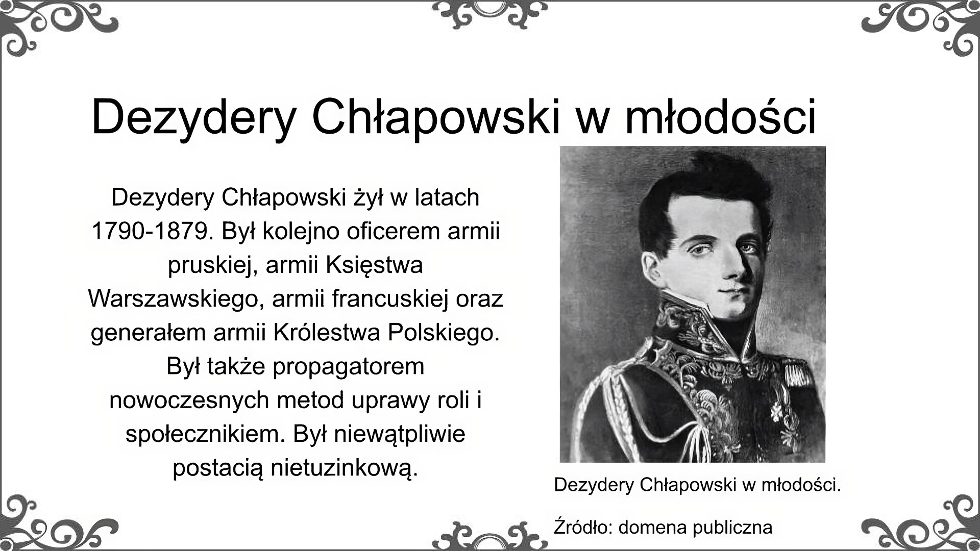 Po prawej stronie slajdu jest ilustracja, która przedstawia portret młodego mężczyzny w mundurze z epoki napoleońskiej. Ma szczupłą twarz, duży nos i małe usta. Ma krótkie, ciemne, gęste włosy. Z prawego ramienia zwisa mu ozdobny sznur, a na lewej piersi widoczne są odznaczenia. Podpis pod ilustracją: Dezydery Chłapowski w młodości. Źródło: domena publiczna. Obok ilustracji znajduje się tekst: Dezydery Chłapowski żył w latach 1790 - 1879. Był kolejno oficerem armii pruskiej, armii Księstwa Warszawskiego, armii francuskiej oraz generałem armii Królestwa Polskiego. Był także propagatorem nowoczesnych metod uprawy roli i społecznikiem. Był niewątpliwie postacią nietuzinkową. Tytuł slajdu: Dezydery Chłapowski w młodości.