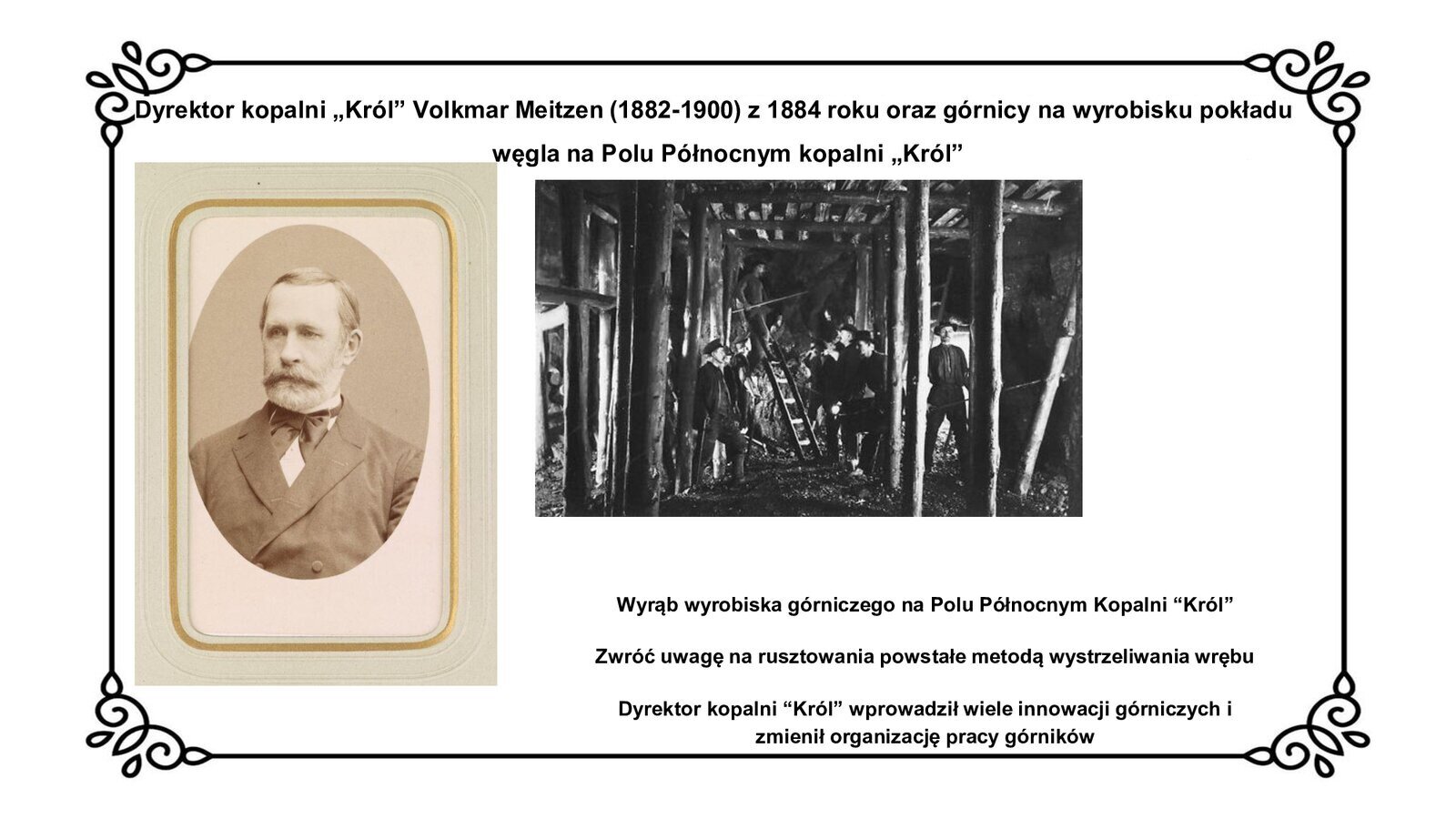 Kliknij, aby powiększyć Slajd zawiera tytuł: Dyrektor kopalni „Król” Volkmar Meitzen (1882 - 1900) z 1884 roku oraz górnicy na wyrobisku pokładu węgla na Polu Północnym kopalni „Król”. Poniżej jest fotografia dyrektora kopalni „Król” z 1884 roku. Mężczyzna w średnim wieku z wąsami i brodą ubrany jest w urzędowy garnitur inspektoratu górniczego. Obok zdjęcia znajduje się fotografia z wizerunkiem górników na wyrobisku węgla kamiennego. Widoczne są drewniane rusztowania na przodku wykonane metodą wystrzeliwania wrębu. Obok zdjęć znajdują się napisy informacyjne: Wyrąb wyrobiska górniczego na Polu Północnym Kopalni “Król”, Zwróć uwagę na rusztowania powstałe metodą wystrzeliwania wrębu, Dyrektor kopalni “Król” wprowadził wiele innowacji górniczych i zmienił organizację pracy górników.