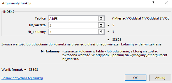 Ilustracja przedstawia okno arkusza kalkulacyjnego  Microsoft Excel  zatytułowane: Argumenty funkcji. Poniżej znajduje się pole INDEKS z zawartością – Tablica: A1:F5, Nr wiersza: 5, Nr kolumny: 3 oraz =33698. Niżej znajduje się tekst: Zwraca wartość odwołanie do komórki na przecięciu określonego wiersza i kolumny w danym zakresie. Nr_kolumny – zaznacza kolumnę w tablicy lub odwołaniu, z której ma zostać zwrócona wartość. W przypadku pominięcia wymagany jest argument nr_wiersza. Poniżej znajduje się tekst: Wynik formuły =33698, Pomoc dotycząca tej funkcji oraz dwa prostokątne przyciski: OK i Anuluj.