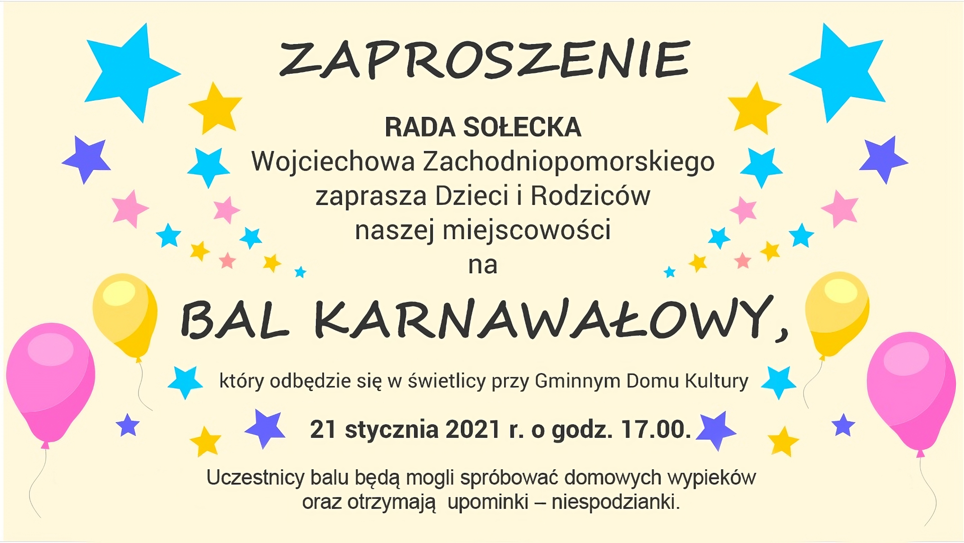 Grafika przedstawiająca tekst zaproszenia. Na środku widnieje czarny napis większą, wyróżniającą się czcionką: ZAPROSZENIE. Poniżej również na środku znajduje się napis: 
Rada Sołecka
Wojciechowa Zachodniopomorskiego 
zaprasza Dzieci i Rodziców 
naszej miejscowości 
na
BAL KARNAWAŁOWY
(napis ten złożony został drukowanymi literami), 
który odbędzie się w świetlicy przy Gminnym Domu Kultury 
21 stycznia 2021 r. o godz. 17.00. 
Uczestnicy balu będą mogli spróbować domowych wypieków 
oraz otrzymają upominki – niespodzianki. 
Informacje o miejscu wydarzenia oraz o planowanym poczęstunku dla uczestników balu zostały zapisane mniejszą czcionką. Po prawej i lewej stronie napisu znajdują się u góry kolorowe gwiazdki, a mniej więcej na środku grafiki na wysokości napisu BAL KARNAWAŁOWY znajdują się po dwa baloniki z lewej i prawej strony, a niżej po cztery gwiazdki z każdej z tych stron.