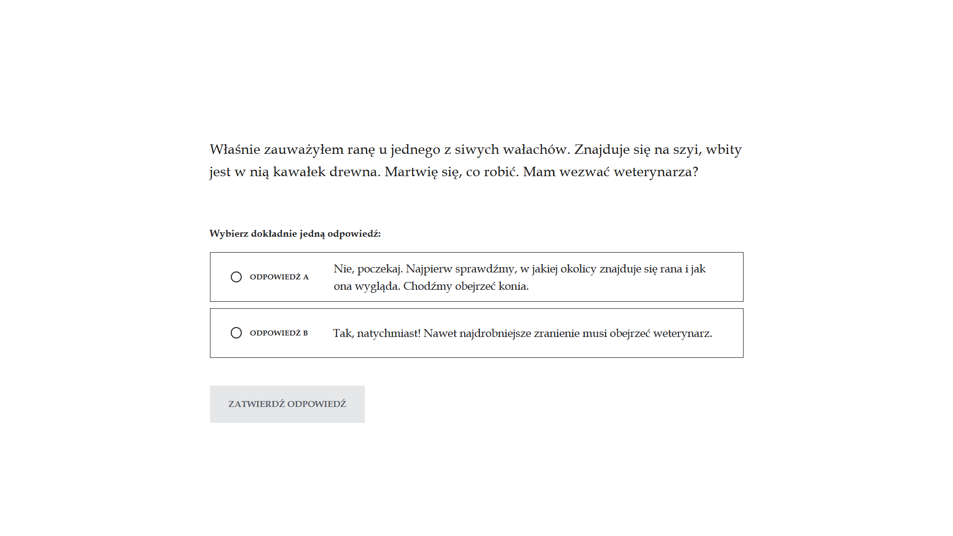 Grafika przedstawia widok ekranu z pytaniem oraz odpowiedziami do wyboru (tylko jedna jest poprawna). Jest to biała plansza z umieszczonym na samej górze pytaniem. Pod nim znajdują się dwie proponowane odpowiedzi. Należy wybrać tylko jedną odpowiedź. Przy każdej z nich umieszczone jest kółko z białym wypełnieniem i czarnym obramowaniem. Wskazując odpowiedź należy je zaznaczyć. Na samym dole znajduje się przycisk: Zatwierdź odpowiedź. 