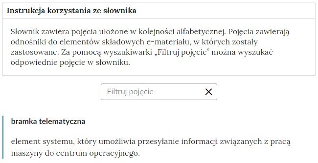 Przykładowa ilustracja przedstawiająca fragment słownika z częścią umożliwiającą filtrację pojęć. Na samej górze umieszczona jest instrukcja korzystania ze słownika. Zawarta jest w niej następująca informacja: „Słownik zawiera pojęcia ułożone w kolejności alfabetycznej. Pojęcia zawierają odnośniki do elementów składowych e‑materiału, w których zostały zastosowane. Za pomocą wyszukiwarki „Filtruj pojęcie” można wyszukać odpowiednie pojęcie w słowniku”. Pod instrukcją korzystania ze słownika umieszczone zostało pole w kształcie prostokąta. Wewnątrz znajduje się napis: filtruj pojęcie oraz umieszczony z boku przycisk w kształcie krzyżyka. Na samym dole znajduje się pierwsze pojęcie ze słownika. Dotyczy ono bramki telematycznej. 