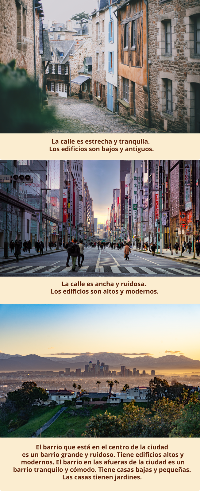 Pierwsze zdjęcie przedstawia wąską, spokojną uliczkę, przy której stoją niskie, zabytkowe budynki. Podpis: La calle es estrecha y tranquila. Los edificios son bajos y antiguos.
Drugie zdjęcie przedstawia szeroką, hałaśliwą ulicę w dużym mieście, przy której nowoczesne wieżowce. Podpis: La calle es ancha y ruidosa. Los edificios son altos y modernos. 
Trzecie zdjęcie przedstawia rozległy widok z górami w tle, gdzie na pierwszym planie znajduje się spokojna dzielnica z niskimi domami, a na kolejnym planie widoczne są wysokie zabudowania centrum miasta. Podpis:  El barrio que está en el centro de la ciudad es un barrio grande y ruidoso. Tiene edificios altos y modernos. El barrio en las afueras de la ciudad. Es un barrio tranquilo y cómodo. Tiene casas bajas y pequeñas. Las casas tienen jardines. 