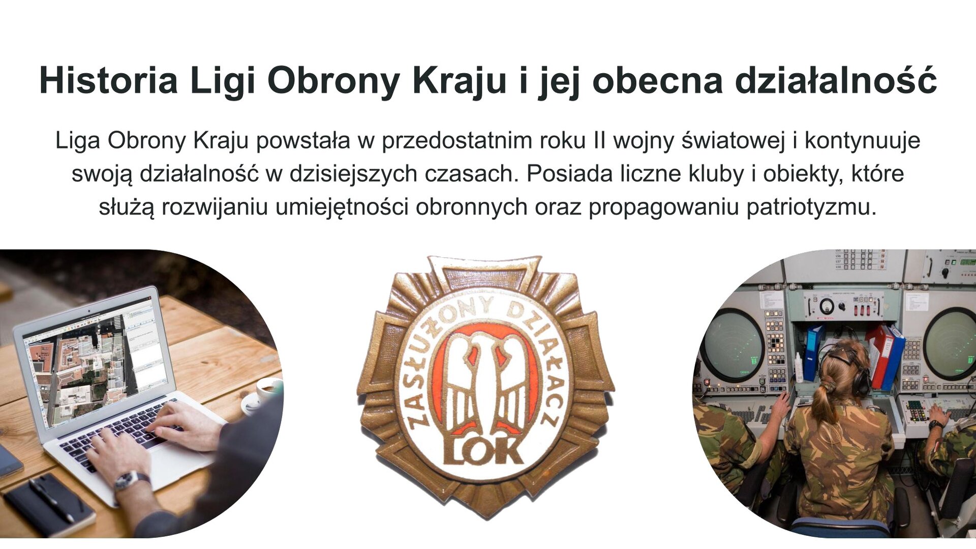 Biały slajd. W górnej części tekst: „Historia Ligi Obrony Kraju i jej obecna działalność. Liga Obrony Kraju powstała w przedostatnim roku II wojny światowej i kontynuuje swoją działność w dzisiejszych czasach. Posiada liczne kluby i obiekty, które służą rozwijaniu umiejętności obronnych oraz propagowaniu patriotyzmu”. Poniżej trzy zdjęcia ustawione jedno obok drugiego. Z lewej strony zdjęcie przedstawiające otwarty, srebrny laptop. Na nim dłonie mężczyzny, który korzysta ze sprzętu. Obok, na środku, zdjęcie złotego odznaczenia, na środku którego znajduje się biała tarcza z rysunkiem orła i napisem: „Zasłużony działacz LOK”. Zdjęcie z prawej strony przedstawia kobiety w koszulkach moro, które siedzą przy szarych ekranach z wieloma przyciskami. Na uszach mają duże, czarne słuchawki.