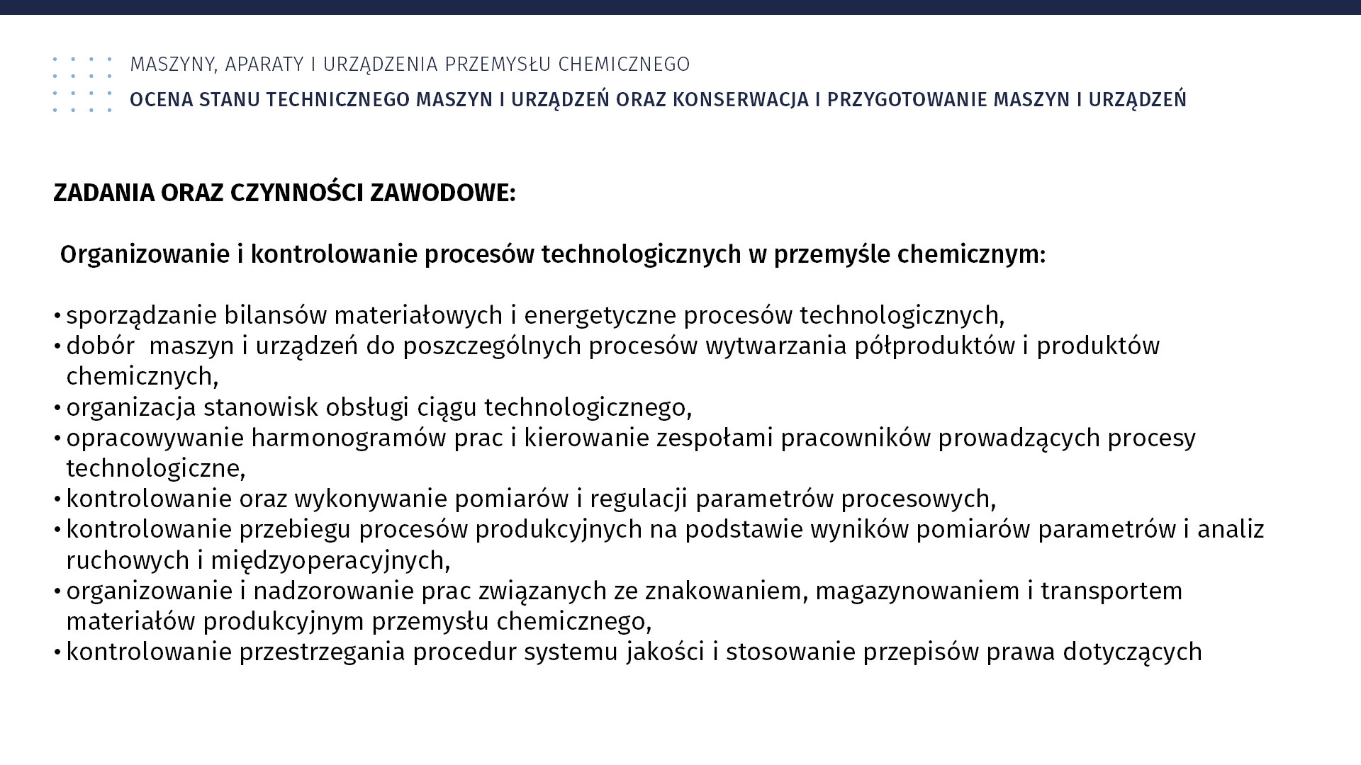 Plansza: Maszyny, aparaty i urządzenia przemysłu chemicznym. Ocena stanu technicznego maszyn i urządzeń oraz konserwacja i przygotowanie maszyn i urządzeń. Zadania oraz czynności zawodowe. Organizowanie i kontrolowanie procesów technologicznych w przemyśle chemicznym: sporządzanie bilansów materiałowych i energetyczne procesów technologicznych, dobór maszyn i urządzeń do poszczególnych procesów wytwarzania półproduktów i produktów chemicznych, organizacja stanowisk obsługi ciągu technologicznego, opracowywanie harmonogramów prac i kierowanie zespołami pracowników prowadzących procesy technologiczne, kontrolowanie oraz wykonywanie pomiarów i regulacji parametrów procesowych, kontrolowanie przebiegu procesów produkcyjnych na podstawie wyników pomiarów parametrów i analiz ruchowych i międzyoperacyjnych, organizowanie i nadzorowanie prac związanych ze znakowaniem, magazynowaniem i transportem materiałów produkcyjnym przemysłu chemicznego, kontrolowanie przestrzegania procedur systemu jakości i stosowanie przepisów prawa dotyczących bezpieczeństwa i higieny pracy, ochrony przeciwpożarowej oraz ochrony środowiska w procesie produkcyjnym, prowadzenie dokumentacji przebiegu procesu produkcyjnego.