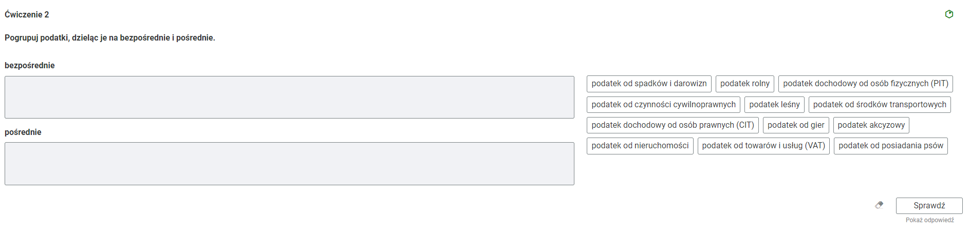Grafika przedstawia przykładowe ćwiczenie, które polega na grupowaniu elementów. W górnej części polecenie: “Ćwiczenie drugie. Pogrupuj podatki, dzieląc je na bezpośrednie i pośrednie”. W prawym, górnym rogu zielona ikona obrazująca poziom trudności zadania. Poniżej, po lewej stronie znajdują się dwa prostokątne, szare pola, w które należy przenieść elementy zebrane w kafelkach po prawej stronie. Pierwsze pole opisane jako “bezpośrednie”, a drugie jako “pośrednie”. Po prawej stronie kafelki z rodzajami podatków: podatek od spadków i darowizn, podatek rolny, podatek dochodowy od osób fizycznych (PIT), podatek od czynności cywilnoprawnych, podatek leśny, podatek od środków transportowych, podatek dochodowy od osób prawnych (CIT), podatek od gier, podatek akcyzowy, podatek od nieruchomości, podatek od towarów i usług (VAT), podatek od posiadania psów. Poniżej, w prawym dolnym rogu znajduje się ramka z tekstem "Sprawdź". Po lewej stronie obok ramki jest szaro‑biała gumka do mazania. Poniżej tekst: "Pokaż odpowiedź". 