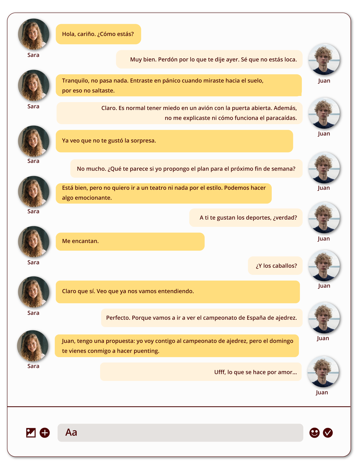 Grafika przedstawia dialog na czacie pomiędzy dwiema osobami. Widoczne są awatary z ich zdjęciami oraz imionami - młoda dziewczyna z blond włosami oraz młody chłopak z blond włosami. Na dole okno edycji tekstu oraz ikony akcji. Treść wiadomości: Sara: Hola, cariño. ¿Cómo estás? Juan: Muy bien. Perdón por lo que te dije ayer. Sé que no estás loca. Sara: Tranquilo, no pasa nada. Entraste en pánico cuando miraste hacia el suelo, por eso no saltaste. Juan: Claro. Es normal tener miedo en un avión con la puerta abierta. Además, no me explicaste ni cómo funciona el paracaídas. Sara: Ya veo que no te gustó la sorpresa. Juan: No mucho. ¿Qué te parece si yo propongo el plan para el próximo fin de semana? Sara: Está bien, pero no quiero ir a un teatro ni nada por el estilo. Podemos hacer algo emocionante. Juan: A ti te gustan los deportes, ¿verdad? Sara: Me encantan. Juan: ¿Y los caballos? Sara: Claro que sí. Veo que ya nos vamos entendiendo. Juan: Perfecto. Porque vamos a ir a ver el campeonato de España de ajedrez. Sara: Juan, tengo una propuesta: yo voy contigo al campeonato de ajedrez, pero el domingo te vienes conmigo a hacer puenting. Juan: Ufff, lo que se hace por amor…
