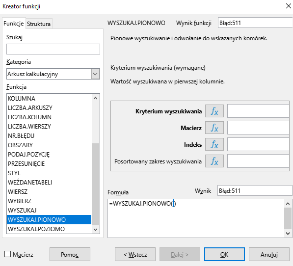 Ilustracja przedstawia okno arkusza kalkulacyjnego w programie  LibreOffice Calc  zatytułowane Kreator funkcji. Z prawej strony znajdują się dwie zakładki – Funkcje i Struktura. Wybrana jest zakładka Funkcje. Znajdujące się pod nią okienko Szukaj jest puste. W okienku Kategoria wybrano: Arkusz kalkulacyjny, a w okienku Funkcja opcję WYSZUKAJ.PIONOWO. W znajdującym się po prawej stronie okienku Wynik funkcji widnieje zawartość Błąd:511. Poniżej znajdują się puste pola: Kryterium wyszukiwania, Macierz, Indeks, Posortowany zakres wyszukiwania. W polu Wynik znajduje się zawartość: Błąd:511, a w umiejscowionym poniżej okienku Formuła: =WYSZUKAJ.PIONOWO(). W dolnej części paska znajduje się odznaczona opcja Macierz i prostokątne przyciski: Pomoc, &lt;Wstecz, Dalej&gt;, OK i Anuluj. 