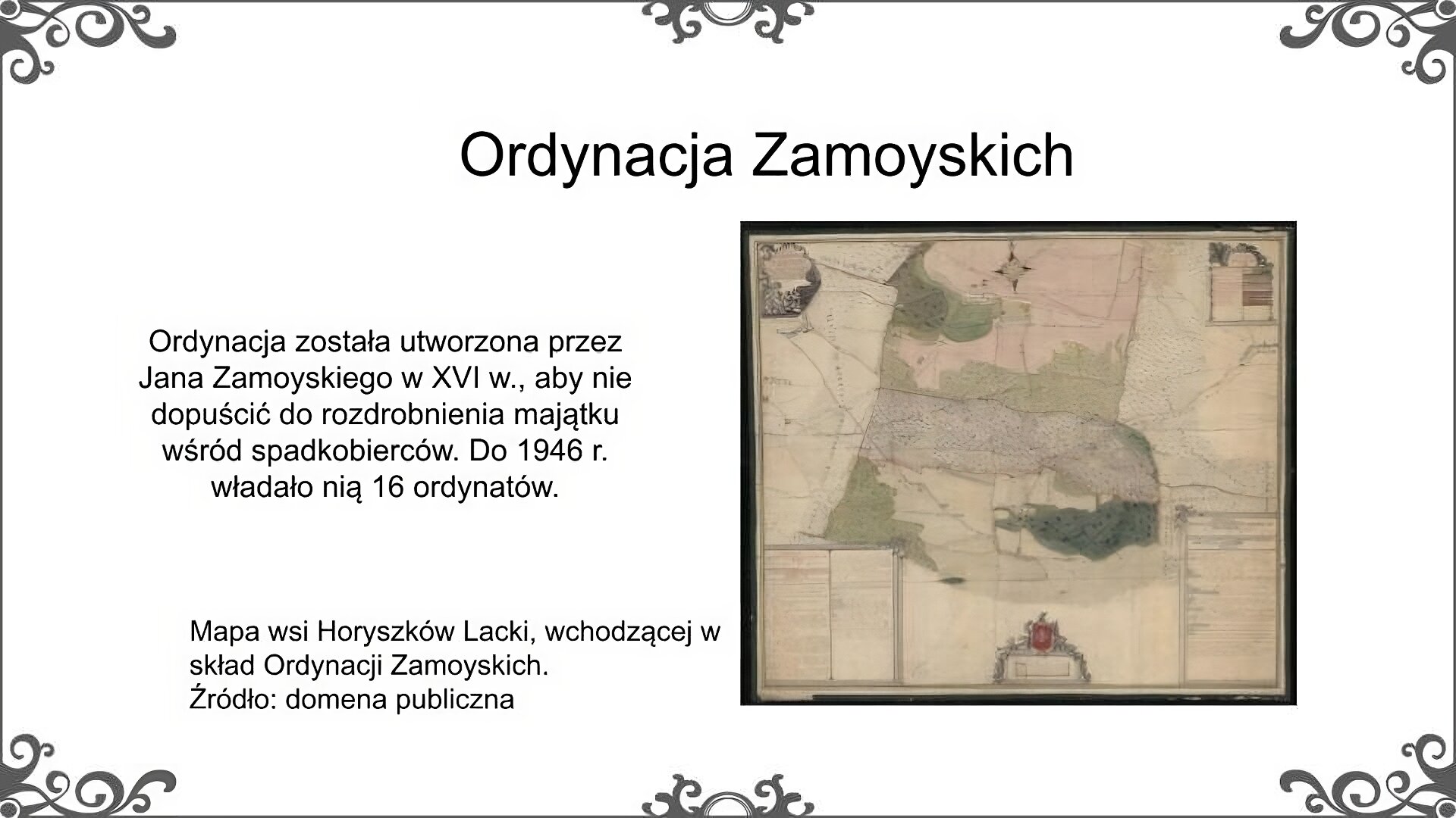 Biały slajd. U góry nagłówek: „Ordynacja Zamoyskich”. Poniżej, z lewej strony, tekst: „Ordynacja została utworzona przez Jana Zamoyskiego w XVI wieku, aby nie dopuścić do rozdrobnienia majątku wśród spadkobierców. Do 1946 roku władało nią 16 ordynatów”. Z prawej strony ilustracja, która przedstawia historyczny plan wsi Horyszków Lacki. Na planie zostało zaznaczone rozmieszczenie pól, pastwisk i lasów oraz plan wsi. Ponadto w kartuszach umieszczone zostały opisy. Obok ilustracji podpis: „Mapa wsi Horyszków Lacki, wchodzącej w skład Ordynacji Zamoyskich. Źródło: domena publiczna”.