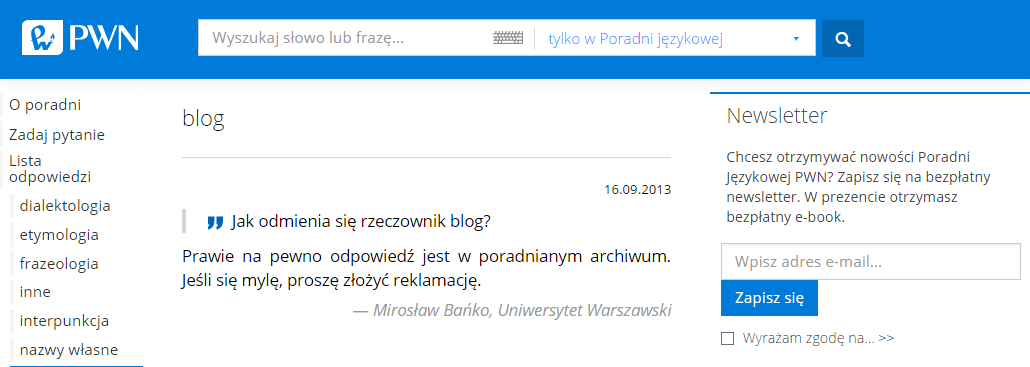 Ilustracja przedstawia zrzut ekranu ze strony PWN. U góry znajduje się niebieski pasek; po lewej stronie widoczne jest logo i napis PWN; na środku znajduje się okno do wpisywania treści z tekstem: "Wyszukaj słowo lub frazę", obok znajduje się okno wyboru gdzie system ma szukać, na zrzucie wybrana jest odpowiedź: "tylko w Poradni językowej"; po prawej stronie znajduje się ikona z lupą. Z lewej strony ilustracji widoczna jest kolumna z hasłami: O poradni, zadaj pytanie, lista odpowiedzi, dialektologia, etymologia, frazeologia, inne, interpunkcja, nazwy własne. Na górze przed definicją jest hasło "blog". Na środku ilustracji znajduje się tekst pytania "Jak się odmienia rzeczownik blog?" i odpowiedź: "Prawie na pewno odpowiedź jest w poradnianym archiwum. Jeśli się mylę, proszę złożyć reklamację" Mirosław Bańko, Uniwersytet Warszawski. Po prawej stronie znajduje się kolumna z nagłówkiem Newsletter [czyt. njusleter]; pod spodem znajduje się tekst: Chcesz otrzymywać nowości Poradni Językowej PWN? Zapisz się na bezpłatny newsletter. W prezencie otrzymasz bezpłatny e‑book; poniżej znajduje się okno z tekstem: "Wpisz adres e‑mail" [czyt. i -mejl] i prostokątny przycisk z napisem "Zapisz się"; pod nim znajduje się napis "Wyrażam zgodę na..." i kwadratowe okienko do zaznaczania. Tło strony jest białe.