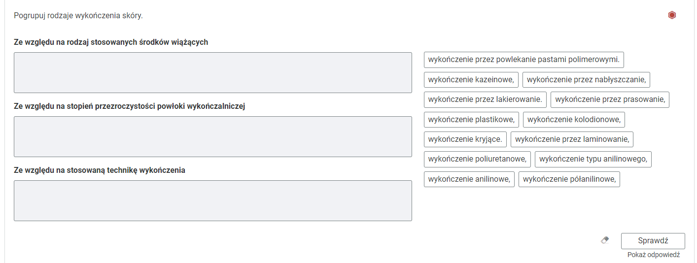 Grafika przedstawia przykładowe ćwiczenie polegające na grupowaniu elementów. W górnej części polecenie: Pogrupuj rodzaje wykończenia skóry. Po prawej stronie polecenia czerwony sześciokąt wskazujący na poziom trudności ćwiczenia. Poniżej trzy prostokątne ramki. Każda z ramek jest opisana. Pierwsza ramka: Ze względu na rodzaj stosowanych środków wiążących. Druga ramka: Ze względu na stopień przezroczystości powłoki wykończalniczej. Trzecia ramka: Ze względu na stosowaną technikę wykończenia. Po prawej stronie prostokątne ramki z rodzajami wykończeń skór: wykończenie przez powlekanie pastami polimerowymi, wykończenie kazeinowe, wykończenie przez nabłyszczanie, wykończenie przez lakierowanie, wykończenie przez prasowanie, wykończenie plastikowe, wykończenie kolodionowe, wykończenie kryjące, wykończenie przez laminowanie, wykończenie poliuretanowe, wykończenie typu anilinowego, wykończenie anilinowe, wykończenie półanilinowe. Poniżej ikona gumki do usuwania odpowiedzi, przycisk “Sprawdź” oraz przycisk “Pokaż odpowiedź”.
