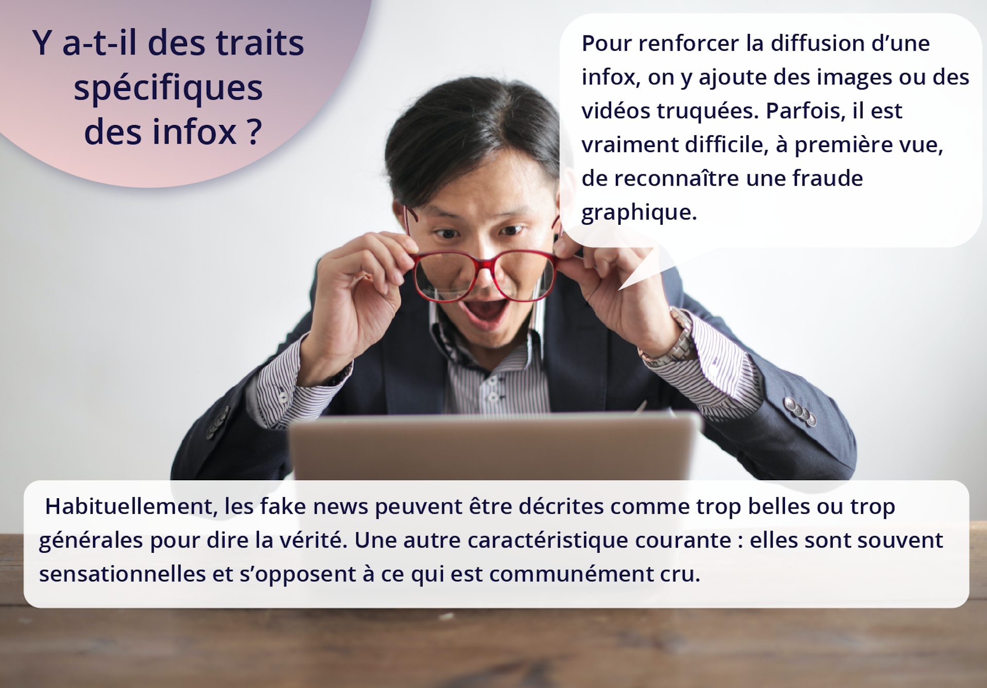 Ilustracja przedstawia mężczyznę zdejmującego okulary. Siedzi przed laptopem. Ma otwarte ze zdumienia usta. Napisy: Y a‑t-il des traits spécifiques des infox? Pour renforcer la diffusion d'une infox, on y ajoute des images ou des vidéos truquées. Parfois, il est vraiment difficile, à première vue, de reconnaître une fraude graphique. Habituellement, les fake news peuvent être décrites comme trop belles ou trop générales pour dire la vérité. Une autre caractéristique courante : elles sont souvent sensationnelles et s'opposent à ce qui est communément cru.  