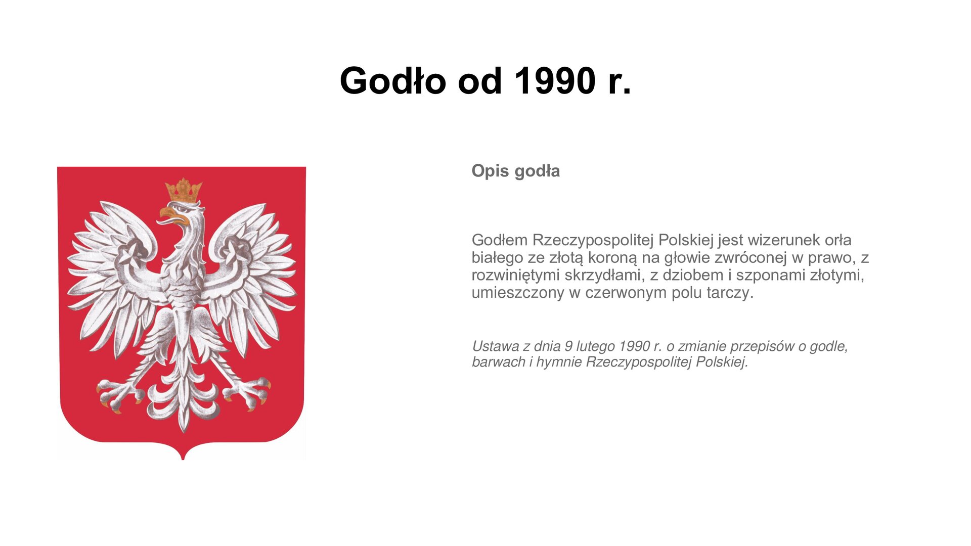 Slajd zawiera napis tytułowy: Godło od 1990 r. Po lewej stronie jest zdjęcie przedstawiające białego orła na czerwonym tle w koronie. Po prawej stronie są informacje: Opis godła. Godłem Rzeczypospolitej Polskiej jest wizerunek orła białego ze złotą koroną na głowie zwróconej w prawo, z rozwiniętymi skrzydłami, z dziobem i szponami złotymi, umieszczony w czerwonym polu tarczy.  Ustawa z dnia 9 lutego 1990 r. o zmianie przepisów o godle, barwach i hymnie Rzeczypospolitej Polskiej.