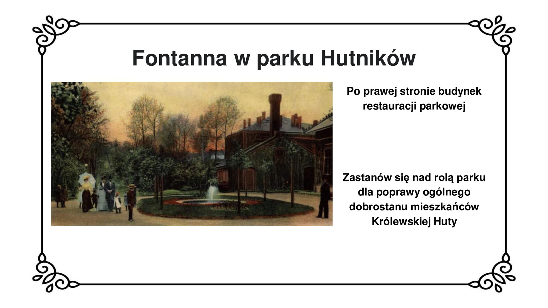 Kliknij, aby powiększyć Slajd zawiera napis tytułowy: Fontanna w parku Hutników. Poniżej fotografia. W centralnej części zdjęcia niewielka fontanna z okrągłym basenem i jedną dyszą wytryskującą wodę w centrum. Fontannę otacza pas trawy oraz małe drzewa. Po lewej stronie przechadza się elegancko ubrana rodzina. W prawym dolnym rogu fotografii ubrany na ciemno mężczyzna. Na drugim planie, po prawej stronie zdjęcia ciemny, piętrowy budynek z wysokim kominem i skośnym dachem. W tle gęsto rosnące krzewy i wysokie drzewa. Z prawej strony planszy tekst: Po prawej stronie budynek restauracji parkowej. Zastanów się nad rolą parku dla poprawy ogólnego dobrostanu mieszkańców Królewskiej Huty.