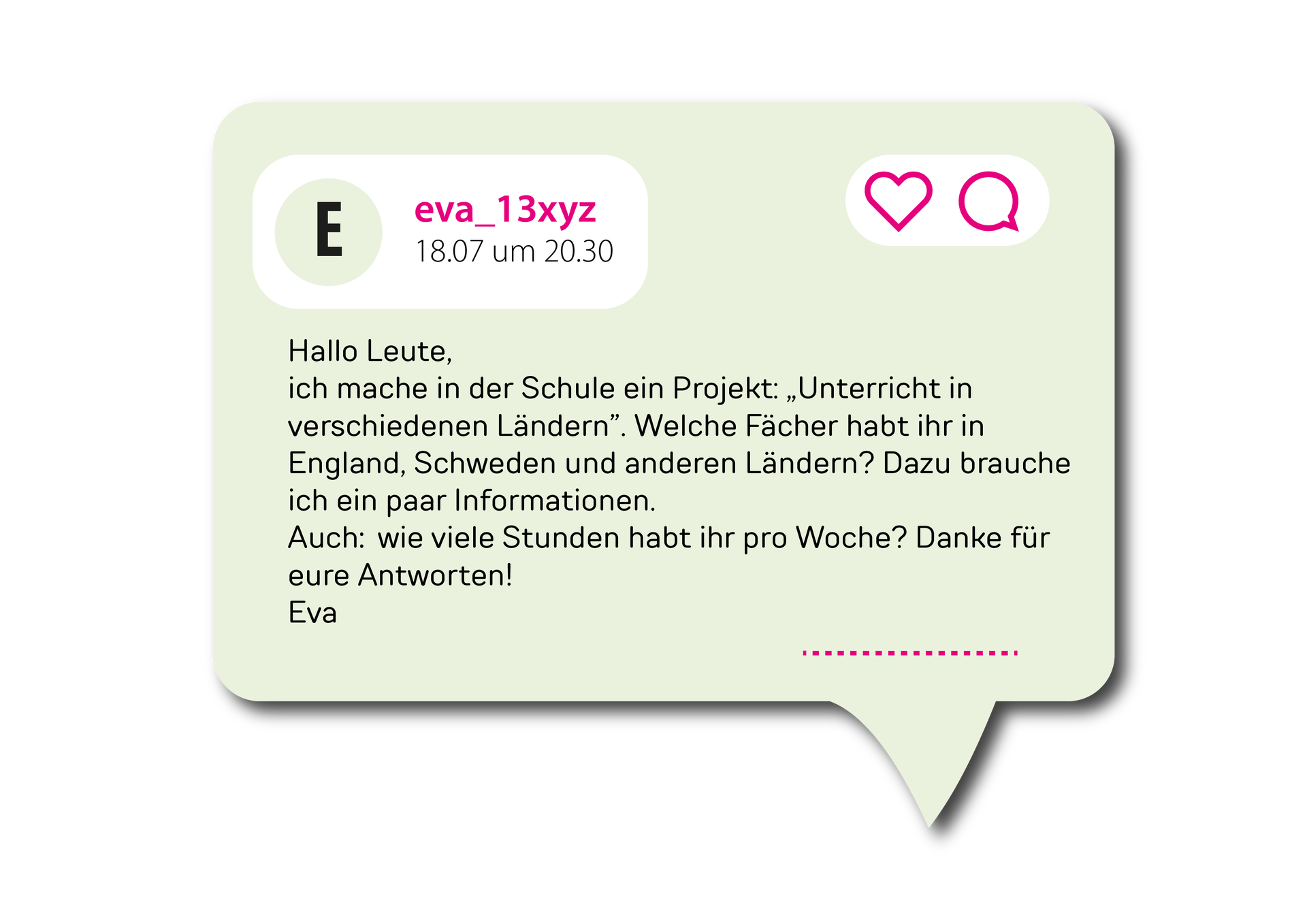 Ilustracja przedstawia wpis o treści Hallo Leute, ich mache in der Schule ein Projekt: „Unterricht in verschiedenen Ländern”. Welche Fächer habt ihr in England, Schweden und anderen Ländern? Dazu brauche ich ein paar Informationen. Auch: wie viele Stunden habt ihr pro Woche? Danke für eure Antworten!Eva