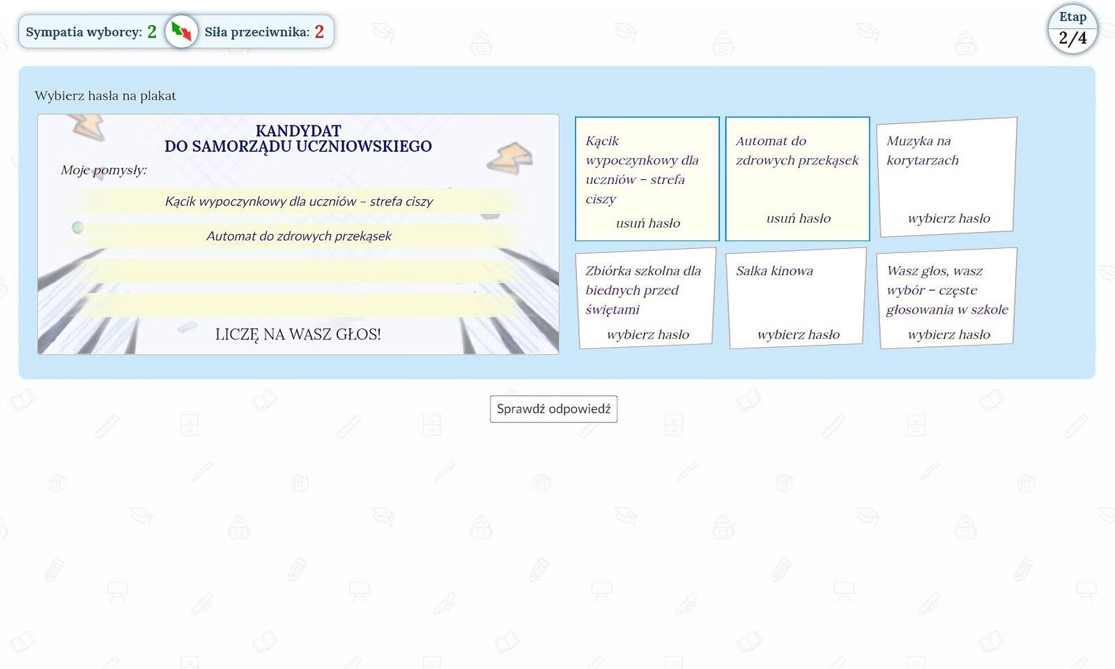 W grze wcielasz się w rolę kandydata w wyborach do Samorządu Uczniowskiego Twojej szkoły. Podczas kampanii wyborczej podejmujesz decyzje, które zaważą na sympatii wyborców do Ciebie lub sile Twoich kontrkandydatów.Etap 1/4. Twoją pierwszą decyzją w grze jest wybór formy prowadzenia kampanii wyborczej:a) samodzielnie,b) sztab wyborczy.Etap 2/4. Zadanie drugie polega na stworzeniu i wybraniu odpowiednich haseł na plakat wyborczy. Należy wybrać 4 z 6 dostępnych propozycji:a) kącik wypoczynkowy dla uczniów - strefa ciszy,b) automat do zdrowych przekąsek,c) muzyka na korytarzach,d) zbiórka szkolna dla biednych przed świętami,e) salka kinowa,f) wasz głos, waasz wybór - częste głosowania w szkole.Etap 3/4. Podczas trwania trzeciego etapu kampanii, do dyrekcji szkoły zgłosiło się lokalne schronisko dla zwierząt z prośbą o wsparcie. Jako kandydat musisz zdecydować co zrobisz:a) angażujesz się w prace z dyrekcją szkoły i organizujesz zbiórkę na terenie obiektu,b) zachęcasz kontrkandydatów do wspólnej akcji na rzecz schroniska,c) zajmujesz się realizacją swoich haseł wyborczych.Etap 4/4. W ostatnim etapie kampanii Twój główny kontrkandydat prowadzi nieczystą kampanię. Zrywa plakaty wyborcze i za pośrednictwem mediów społecznościowych pisze dwuznaczne komentarze na temat Ciebie i Twoich postulatów. Co robisz?a) Nie reagujesz, czekasz na reakcję wyborców odnośnie zachowania kandydata,b) Przygotowujesz zestaw komentarzy do szkolnych mediów (portale społecznościowe/plakaty), za pomocą których oczerniasz kampanię kontrkandydata.c) Odnosisz się do komentarzy głównego oponenta i proponujesz mu rzeczową debatę publiczną z udziałem społeczności szkolnej.