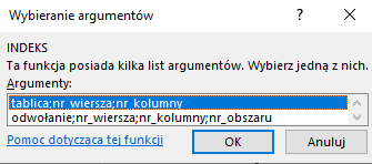 Ilustracja przedstawia okno arkusza kalkulacyjnego  Microsoft Excel  zatytułowane: Argumenty funkcji. Poniżej znajduje się pole zatytułowane Indeks i podpisem: ta funkcja posiada kilka list argumentów. Wybierz jedną z nich. Argumenty. Poniżej znajduje się okno z zawartością: tablica.nr wiersza;nr kolumny. Poniżej znajduje się tekst: Pomoc dotycząca tej funkcji oraz dwa prostokątne przyciski: OK i Anuluj.