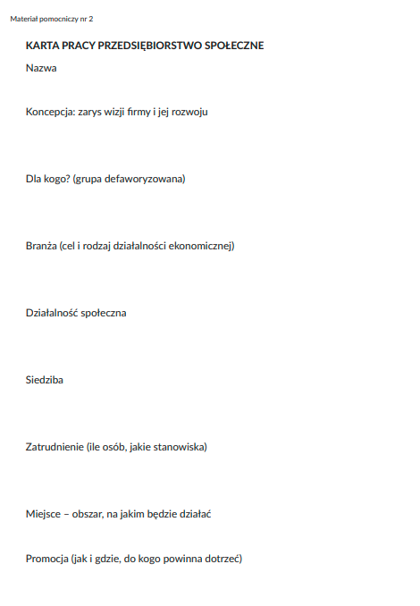 Ilustracja przedstawia kartę na której jest napisane karta pracy przedsiębiorstwo społeczne. Poniżej są od nowych wierszy informacje: Nazwa. Koncepcja: zarys wizji firmy i jej rozwoju. Dla kogo? (grupa defaworyzowana). Branża (cel i rodzaj działalności ekonomicznej). Działalność społeczna. Siedziba. Zatrudnienie (ile osób, jakie stanowiska). Miejsce - obszar, na jakim będzie działać. Promocja (jak i gdzie, dla kogo powinna dotrzeć).    