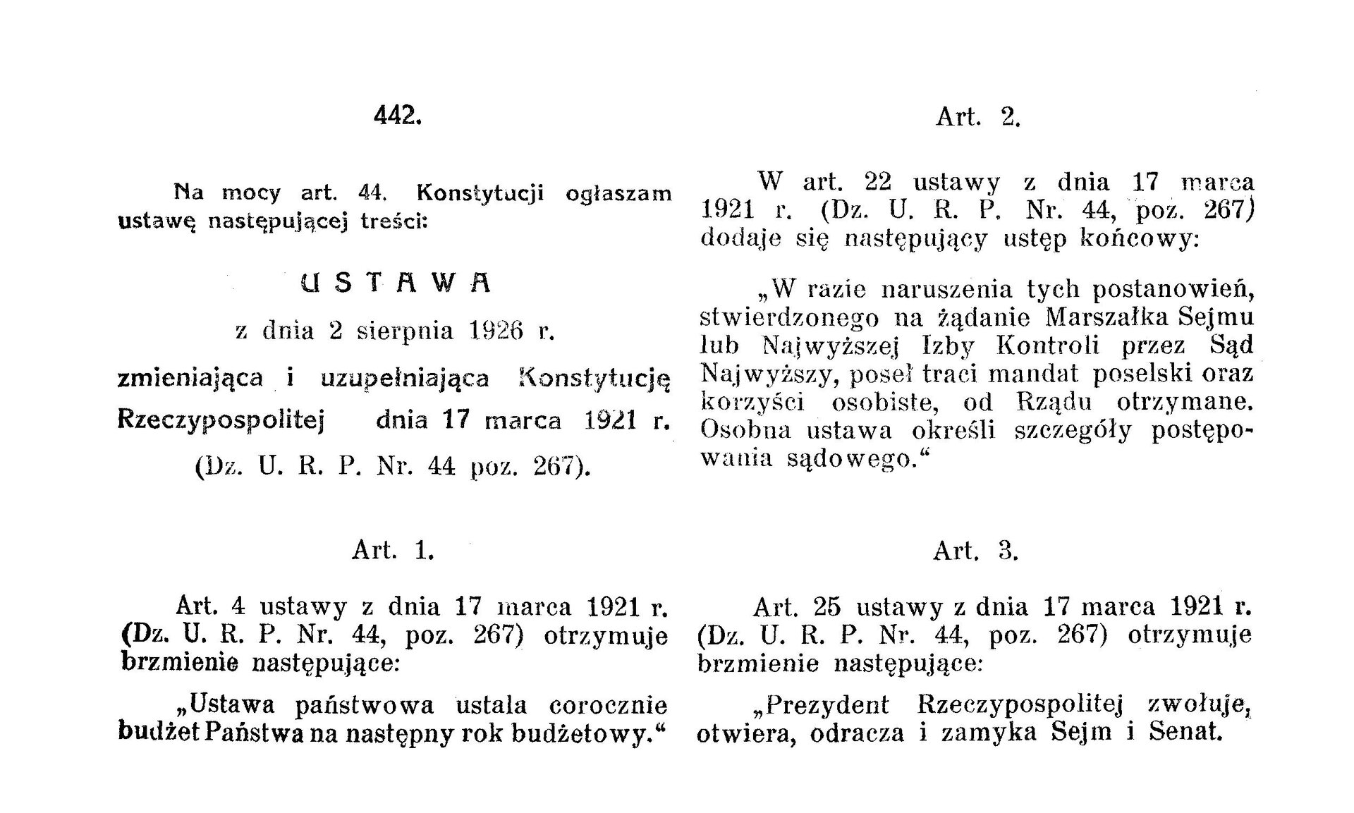Na ilustracji znajdują się wybrane fragmenty noweli sierpniowej, artykuł pierwszy, drugi i trzeci. Treść jest następująca: 442. Na mocy art. 44 Konstytucji ogłaszam ustawę następującej treści. Ustawa z dnia 2 sierpnia 1921 roku (Dz. U. R. P. Nr. 44 poz. 267). Art. 1. Art. 4 ustawy z dnia 17 marca 1921 roku (Dz. U. R. P. Nr. 44, poz. 267) otrzymuje brzmienie następujące: ustawa państwowa ustala corocznie budżet Państwa na następny rok budżetowy. Art. 2. W art. 22 ustawy z dnia 17 marca 1921 r. (Dz. U. R. P. Nr. 44, poz. 267) dodaje się następujący ustęp końcowy: W razie naruszenia tych postanowień, stwierdzonego na żądanie Marszałka Sejmu lub Najwyższej Izby Kontroli przez Sąd Najwyższy, poseł traci mandat poselski oraz korzyści osobiste, do Rządu otrzymane. osobna ustawa określi szczegóły postępowania sądowego. Art. 3. Art. 25 ustawy z dnia 17 marca 1921 roku (Dz. U. R. P. Nr. 44, poz. 267) otrzymuje brzmienie nastepujące: Prezydent rzeczypospolitej zwołuje, otwiera, odracza i zamyka Sejm i Senat.    
