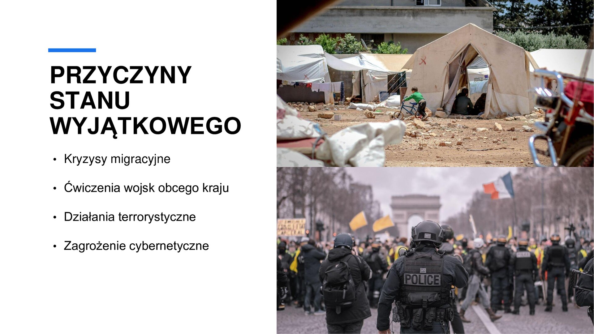 Biały slajd. Z lewej strony nagłówek: „Przyczyny stanu wyjątkowego”, a poniżej wypunktowany tekst: „Kryzysy migracyjne. Ćwiczenia wojsk obcego kraju. Działania terrorystyczne. Zagrożenie cybernetyczne”. Z prawej strony dwa zdjęcia ustawione jedno pod drugim. Górne zdjęcie przedstawia białe namioty na płaskiej, piaskowej powierzchni. Przed jednym z namiotów mały chłopiec w ciemnych spodniach i zielonej bluzce. Zdjęcie na dole przedstawia policjantów stojących na ulicy i zabezpieczających protest ludności. Tłum trzyma żółte flagi, kartonowe transparenty i czerwono‑biało‑niebieską flagę Francji. Z obu stron ulicy drzewa. W tle łuk triumfalny w Paryżu.