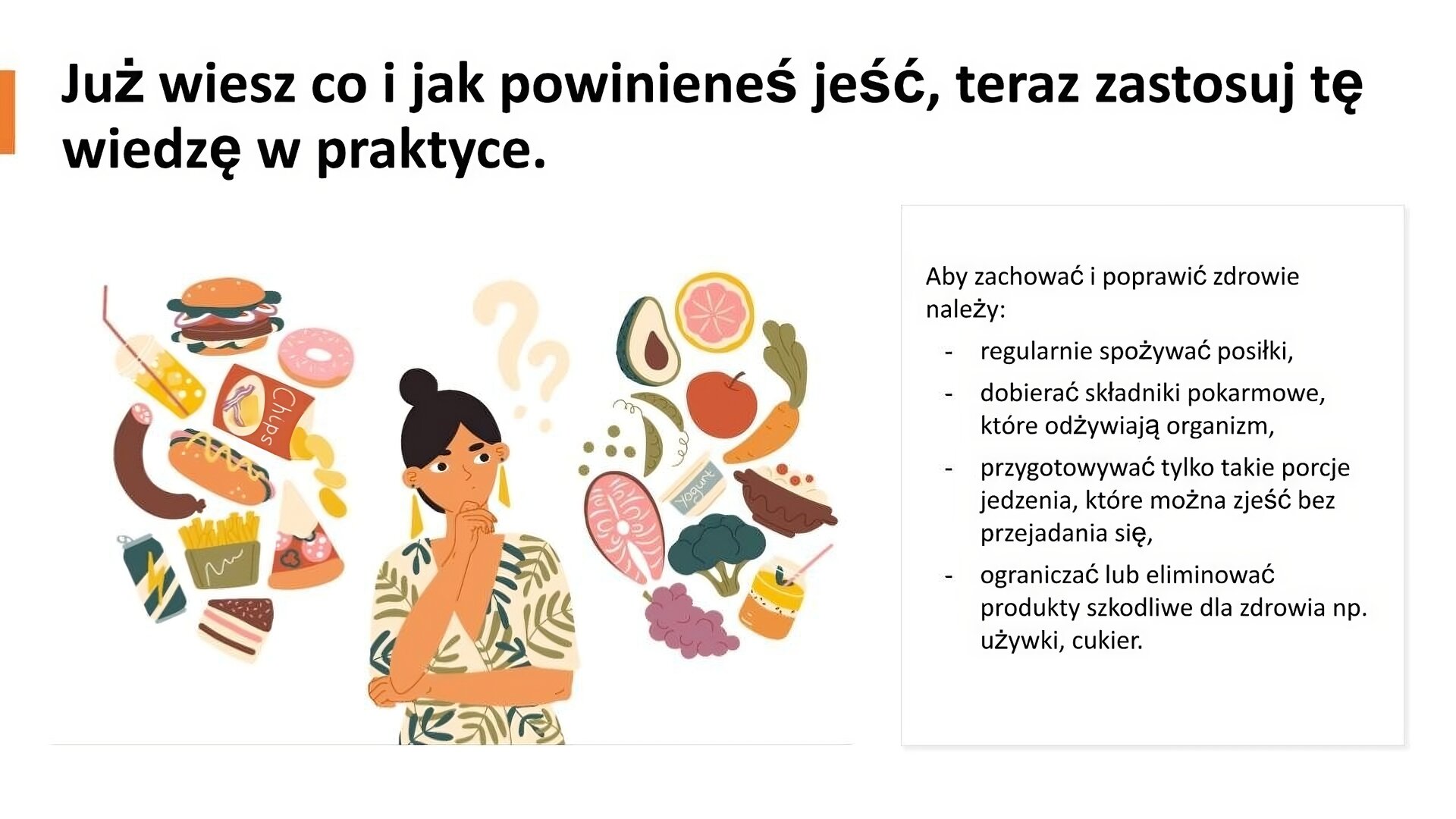 Biały slajd. U góry napis: „Już wiesz co i jak powinieneś jeść, teraz zastosuj tę wiedzę w praktyce”. Poniżej, z lewej strony, ilustracja, która przedstawiaj młodą kobietę. Przykłada ona prawą dłoń do twarzy w geście zamyślenia. Nad jej głową dwa znaki zapytania. Z jej lewej strony zdrowa żywność: warzywa, owoce, ryby, nabiał, a z prawej niezdrowa: fast food, napoje gazowane, kiełbasa, słodycze. Z prawej strony slajdu tekst: „Aby zachować i poprawić zdrowie należy: regularnie spożywać posiłki; dobierać składniki pokarmowe, które odżywiają organizm; przygotowywać tylko takie porcje jedzenia, które można zjeść bez przejadania się; ograniczać lub eliminować produkty szkodliwe dla zdrowia, np. używki, cukier”.