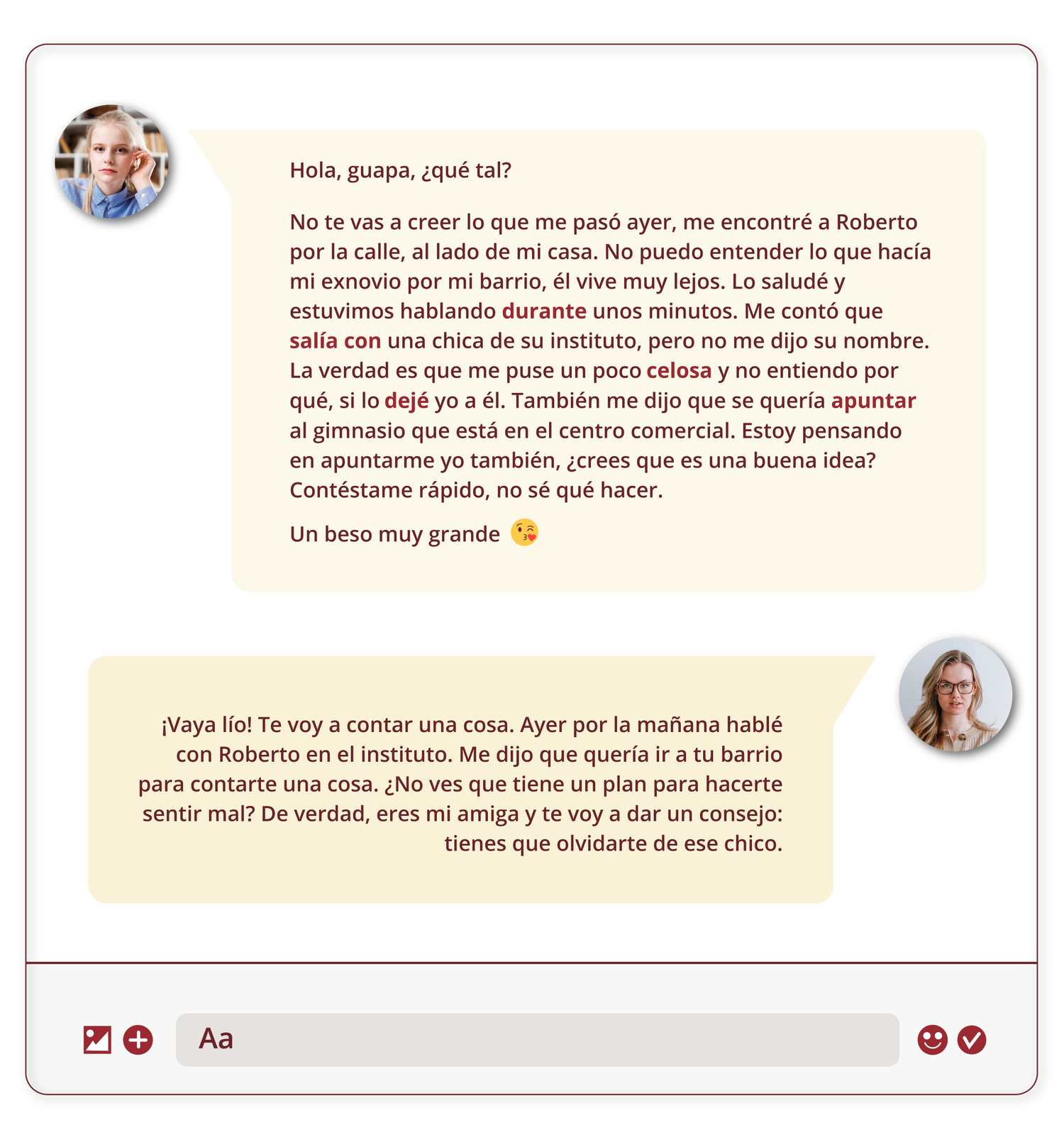 Grafika przedstawia dwie wiadomości na komunikatorze internetowym. Obok treści widoczne są miniaturki zdjęć dwóch kobiet. Poniżej panel do edycji tekstu. Pierwsza wiadomość: Hola, guapa, ¿qué tal? No te vas a creer lo que me pasó ayer, me encontré a Roberto por la calle, al lado de mi casa. No puedo entender lo que hacía mi exnovio por mi barrio, él vive muy lejos. Lo saludé y estuvimos hablando durante unos minutos. Me contó que salía con una chica de su instituto, pero no me dijo su nombre. La verdad es que me puse un poco celosa y no entiendo por qué, si lo dejé yo a él. También me dijo que se quería apuntar al gimnasio que está en el centro comercial. Estoy pensando en apuntarme yo también, ¿crees que es una buena idea? Contéstame rápido, no sé qué hacer. Un beso muy grande. Emotikon pocałunek. Druga wiadomość: ¡Vaya lío! Te voy a contar una cosa. Ayer por la mañana hablé con Roberto en el instituto. Me dijo que quería ir a tu barrio para contarte una cosa. ¿No ves que tiene un plan para hacerte sentir mal? De verdad, eres mi amiga y te voy a dar un consejo: tienes que olvidarte de ese chico.

