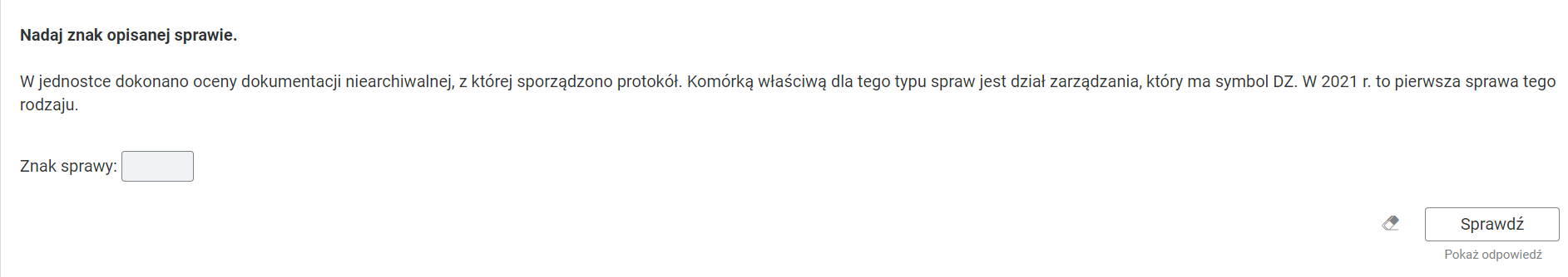 Grafika przedstawia ćwiczenie, które polega na uzupełnieniu znaku sprawy. W górnej części polecenie i opis: “Nadaj znak opisanej sprawie. W jednostce dokonano oceny dokumentacji niearchiwalnej, z której sporządzono protokół. Komórką właściwą dla tego typu spraw jest dział zarządzania, który ma symbol DZ. W 2021 roku to pierwsza sprawa tego rodzaju”. W kolejnym wierszu puste pole do wpisania znaku sprawy. Poniżej, w prawym dolnym rogu znajduje się ramka z tekstem "Sprawdź". Po lewej stronie obok ramki jest szaro‑biała gumka do usuwania odpowiedzi. Poniżej tekst: "Pokaż odpowiedź". 