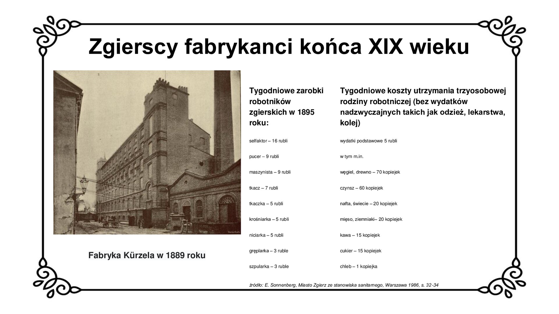 Slajd zawiera napis tytułowy: Zgierscy fabrykanci końca XIX wieku. Po lewej stronie jest zdjęcie przedstawiające wysoki murowany z cegły budynek. Przy budynku jest wysoki komin.  Pod zdjęciem jest napis: Fabryka Kürzela w 1889 roku. Po lewej stronie  zamieszczone jest zestawienie tygodniowych zarobków robotników zgierskich w 1895 roku z tygodniowymi kosztami życia trzyosobowej rodziny robotniczej, która nie ma w tym czasie wydatków nadzwyczajnych jak lekarstwa, odzież, kolej. W zestawieniu zawodów i płac na czoło wysuwa się selfaktor z poborami w wysokości 16 rubli, potem pucer i maszynista zarabiający po 9 rubli, tkacz z pensją 7 rubli oraz tkaczka, krośniarka i niciarka z wypłatą 5 rubli. Stawkę zamyka gręplarka i szpularka otrzymujące 3 ruble poboru. Wydatki podstawowe rodziny robotniczej w tym czasie wynoszą 5 rubli, w tym m.in. węgiel, drewno- 70 kopiejek, czynsz- 60 kopiejek, nafta, świece- 20 kopiejek, mięso i kartofle po 20 kopiejek, kawa i cukier po 15 kopiejek oraz chleb kosztujący jedną kopiejkę. Po prawej stronie planszy jest zdjęcie budynków fabryki Kürzela w 1889 roku.