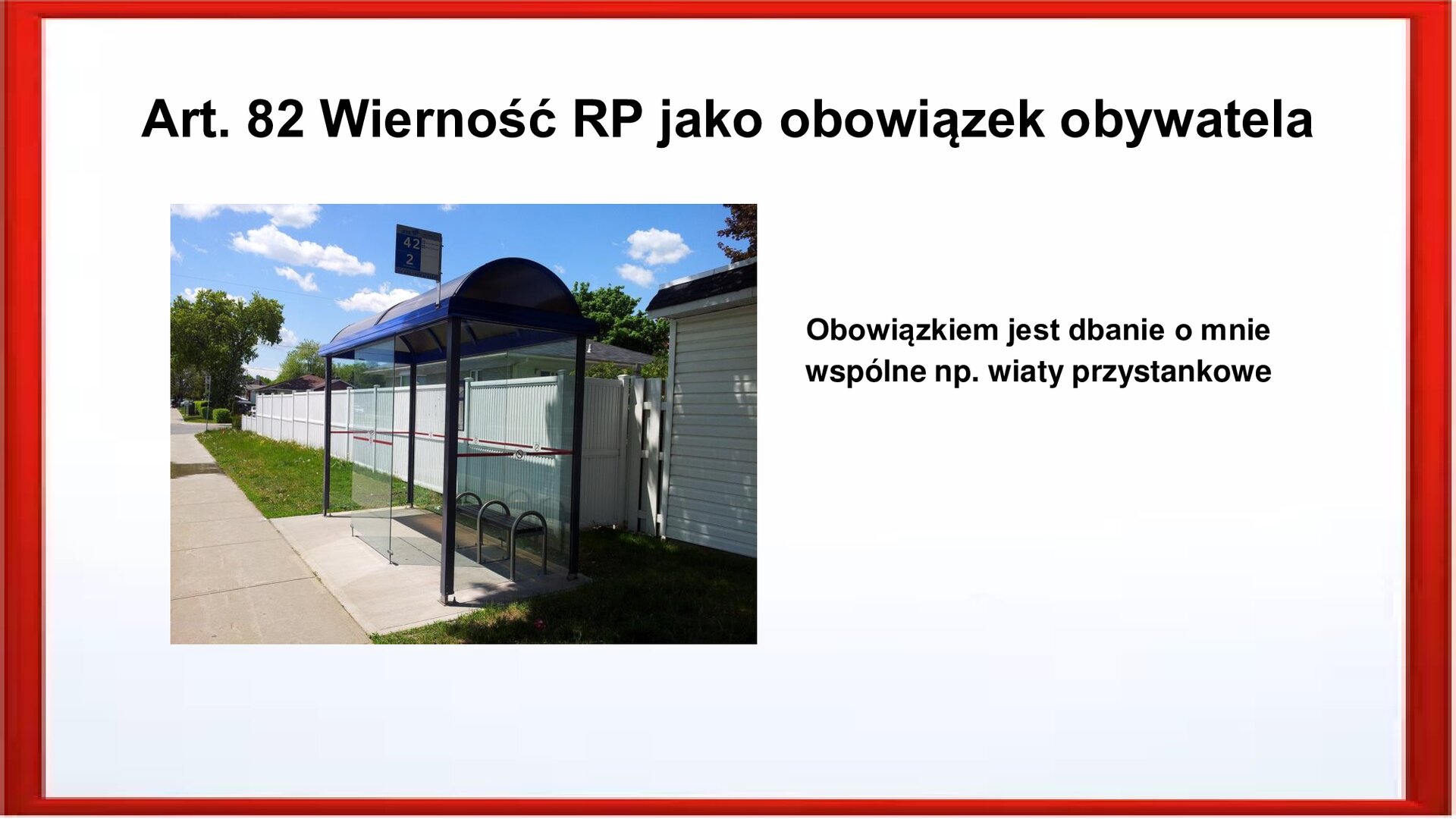 Slajd otoczony jest czerwoną ramką. Wewnątrz znajduje się napis tytułowy: Art. 82 Wierność RP jako obowiązek obywatela. Po lewej stronie jest zdjęcie, przedstawia wiatę przystankową. Boki wiaty są przeszklone. Dach jest półokrągły koloru szarego. W środku znajduje się ławeczka. Po prawej stronie jest zamieszczony napis:  Obowiązkiem jest dbanie o mnie wspólne np. wiaty przystankowe.