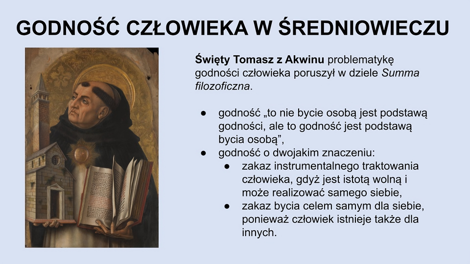 U góry slajdu napis: Godność człowieka w średniowieczu. Z lewej strony slajdu obraz przedstawiający mężczyznę o surowym wyglądzie twarzy, patrzącego się w swoją prawą stronę. Ma aureolę wokół głowy, jest łysy z wyjątkiem pasa włosów na obwodzie głowy. Nosi biały habit i brązową pelerynę. W prawej ręce trzyma model kościoła, w lewej - otwartą księgę. Z prawej strony slajdu znajduje się tekst: Święty Tomasz z Akwinu problematykę godności człowieka poruszył w dziele Summa filozoficzna. Godność: “to nie bycie osobą jest podstawą godności, ale to godność jest podstawą bycia osobą”. Godność o dwojakim znaczeniu: zakaz instrumentalnego traktowania człowieka, gdyż jest istotą wolną i może realizować samego siebie, zakaz bycia celem samym dla siebie, ponieważ człowiek istnieje także dla innych.