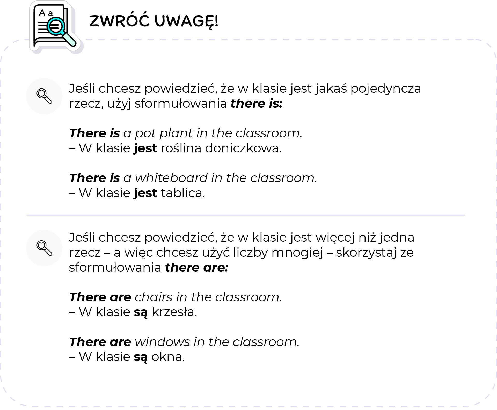 Ilustracja przedstawia zbiór rzeczy na które należy zwrócić uwagę. W lewym górnym rogu, znajduje się Ikona kartki papieru z lupą. Obok ikony znajduje się napis: Zwróć uwagę. Treść zbioru, podzielona jest na dwa wiersze. W każdym wierszu, znajduje się niewielka ikona z lupą. W pierwszym wierszu, znajduje się tekst w języku polskim o treści: Jeśli chcesz powiedzieć że w klasie jest jakaś pojedyncza rzecz, użyj sformułowania: There is. Poniżej znajdują się dwa przykłady w języku angielskim oraz ich tłumaczenie na język polski. Treść pierwszego przykładu brzmi: There is a pot plant in the classroom. W klasie jest roślina doniczkowa. Poniżej znajduje się drugi przykład. There is a whiteboard in the classroom. W klasie jest tablica. W drugim wierszu znajduje się tekst w języku polskim o treści: Jeśli chcesz powiedzieć, że w klasie jest więcej niż jedna rzecz - a więc chcesz użyć liczby mnogiej - skorzystaj ze sformułowania there are. Poniżej  znajdują się dwa przykłady w języku angielskim oraz ich tłumaczenia na język polski. Treść pierwszego przykładu brzmi: There are chairs in the  classroom. W klasie są krzesła.Treść drugiego przykładu brzmi. There are windows in the classroom. W klasie są okna. 