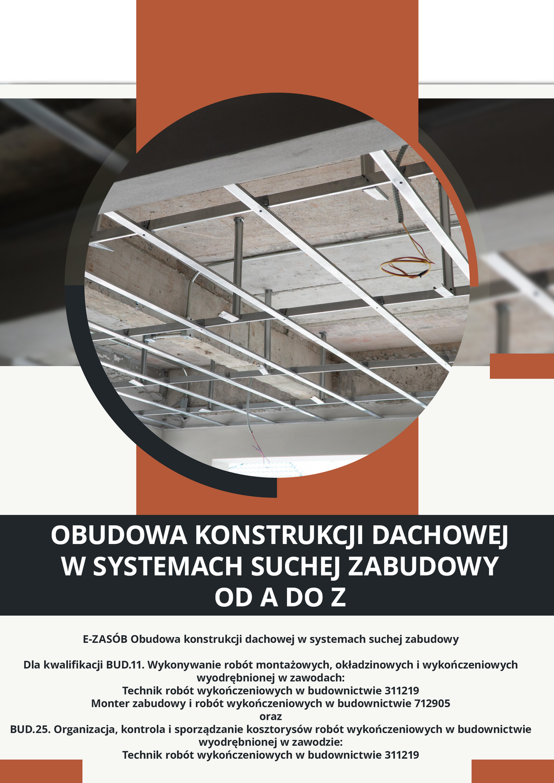 
Okładka materiału. Po środku okrągłe zdjęcie ukazujące obudowę konstrukcji dachowej w systemie suchej zabudowy. Pod zdjęciem tytuł materiału: Obudowa konstrukcji dachowej w systemach suchej zabudowy od A do Z. Poniżej tytułu klasyfikacja zawodowa: E‑zasób Obudowa konstrukcji dachowej w systemach suchej zabudowy, dla kwalifikacji BUD.11. Wykonywanie robót montażowych, okładzinowych i wykończeniowych wyodrębnionej w zawodach: Technik robót wykończeniowych w budownictwie 311219 Monter zabudowy i robót wykończeniowych w budownictwie 712905 i BUD.25. Organizacja, kontrola i sporządzanie kosztorysów robót wykończeniowych w budownictwie wyodrębnionej w zawodzie: Technik robót wykończeniowych w budownictwie 311219.