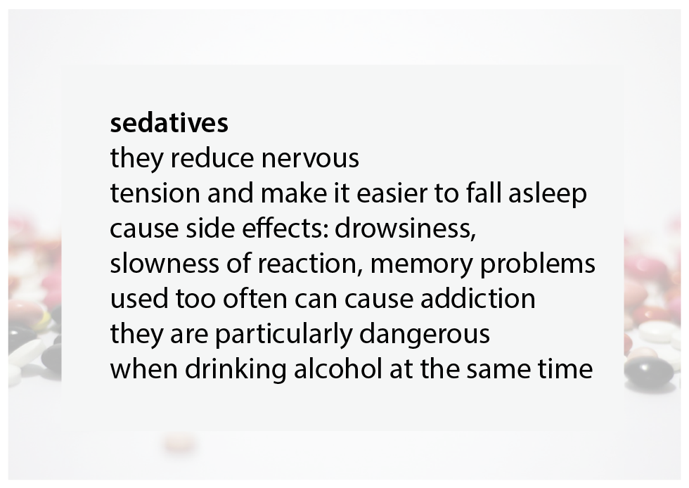 Sedatives:
they reduce nervous tension and make it easier to fall asleep, cause side effects: drowsiness, slowness of reaction, memory problems, used too often can cause addiction, they are particularly dangerous when drinking alcohol at the same time