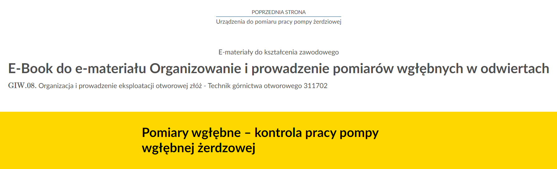 Na zdjęciu znajduje się przykładowy widok przycisku przenoszącego do poprzedniej strony.Na górze zdjęcia znajduje się przycisk. W górnej jego części umieszczony jest tekst: poprzednia strona. W dolnej połowie znajduje się tytuł zasobu. Przykładowo:  Urządzenia do pomiaru pracy pompy żerdziowej. Pomiędzy tekstami narysowana jest niebieska ciągła linia.Poniżej w kolejnych linijkach znajdują się dodatkowe informacje tekstowe: E‑materiały do kształcenia zawodowego, E‑book do e‑materiału Organizowanie i prowadzenie pomiarów wgłębnych w odwiertach, GIW kropka 08 Organizacja i prowadzenie eksploatacji otworowej złóż Technik górnictwa otworowego 311702 .Na samym dole zdjęcia na żółtym tle o kształcie prostokąta znajduje się czarny pogrubiony napis: Pomiary wgłębne - kontrola pracy pompy wgłębnej żerdziowej.