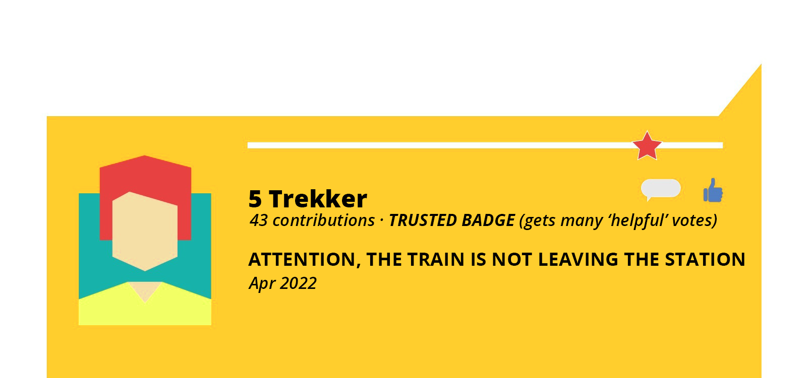 Grafika przedstawia pomarańczowy, prostokątny dymek. W dymku po lewej stronie widoczny jest rysunek przedstawiający ramiona i głowę człowieka, którego poszczególne elementy wykonane są z różnych figur geometrycznych. U góry widoczna jest biała, pozioma linia, a przy jej prawym końcu czerwona gwiazdka. Na prawo od grafiki człowieka widoczny jest napis w języku angielskim: 5 Trekker, na prawo od którego widoczny jest mały biały dymek oraz niebieska dłoń z kciukiem podniesionym do góry. Poniżej widoczny jest napis w języku angielskim: 43 contributions TRUSTED BADGE (gets many 'helpful' votes). ATTENTION, THE TRAIN IS NOT LEAVING THE STATION Apr 2021.