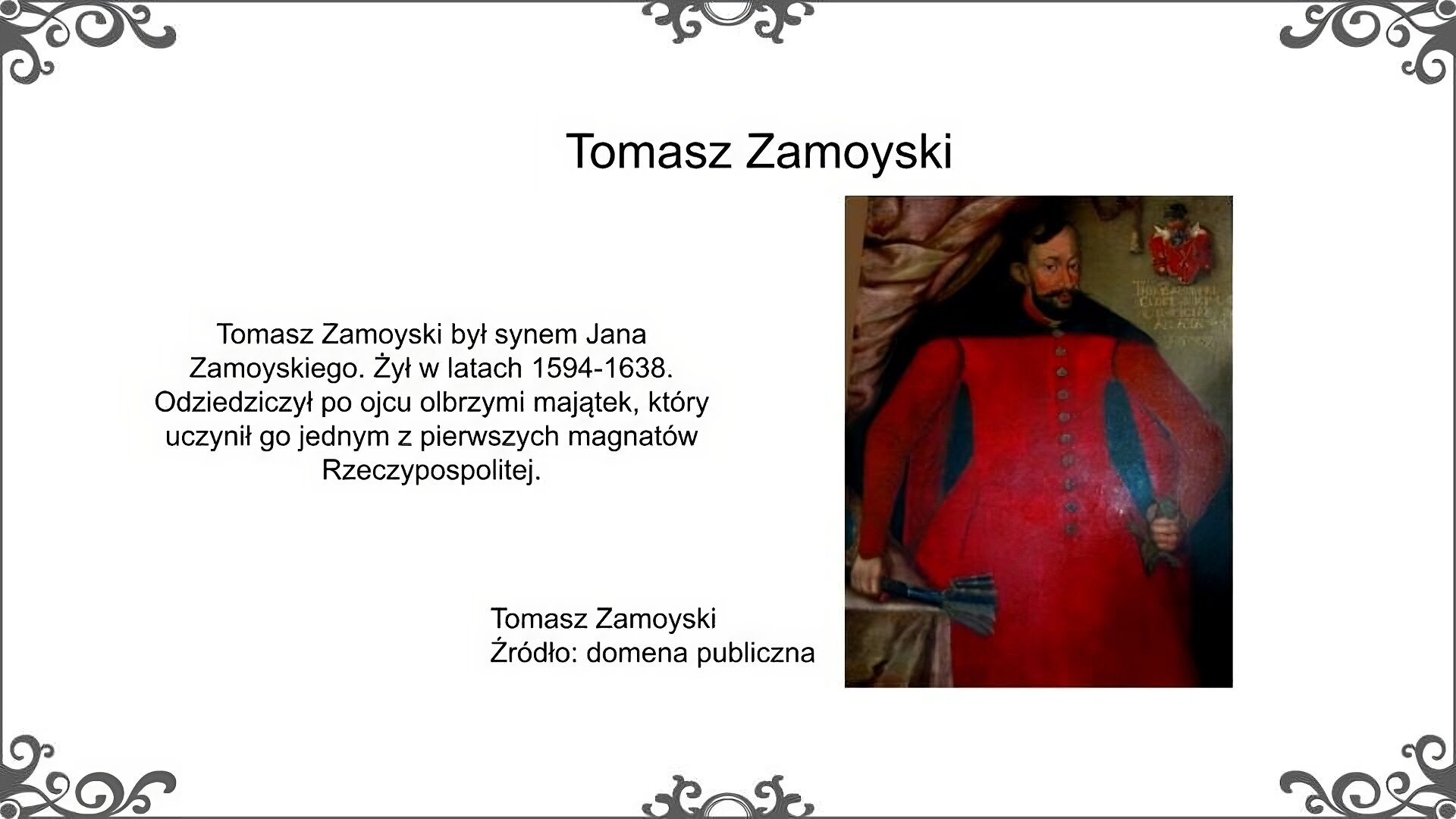 Biały slajd. U góry nagłówek: „Tomasz Zamoyski”. Poniżej, z lewej strony, tekst: „Tomasz Zamoyski był synem Jana Zamoyskiego. Żył w latach 1594‑1638. Odziedziczył po ojcu olbrzymi majątek, który uczynił go jednym z pierwszych magnatów Rzeczypospolitej”. Z prawej strony ilustracja, która przedstawia portret Tomasza Zamoyskiego. Jest to mężczyzna w średnim wieku, ciemnowłosy, o twarzy ozdobionej sumiastym wąsem.  Ubrany jest w szatę wierzchnią, zwaną delią. Jedną rękę opiera na szabli, a w drugiej, wspartej na stoliku, trzyma piernacz. W górnym prawym rogu portretu znajduje się herb Zamoyskich, czyli Jelita. Obok obrazu podpis: „Tomasz Zamoyski. Źródło: domena publiczna”.